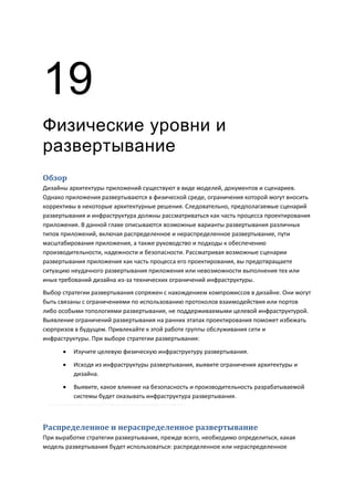 19
Физические уровни и
развертывание
Обзор
Дизайны архитектуры приложений существуют в виде моделей, документов и сценариев.
Однако приложения развертываются в физической среде, ограничения которой могут вносить
коррективы в некоторые архитектурные решения. Следовательно, предполагаемые сценарий
развертывания и инфраструктура должны рассматриваться как часть процесса проектирования
приложения. В данной главе описываются возможные варианты развертывания различных
типов приложений, включая распределенное и нераспределенное развертывание, пути
масштабирования приложения, а также руководство и подходы к обеспечению
производительности, надежности и безопасности. Рассматривая возможные сценарии
развертывания приложения как часть процесса его проектирования, вы предотвращаете
ситуацию неудачного развертывания приложения или невозможности выполнения тех или
иных требований дизайна из-за технических ограничений инфраструктуры.
Выбор стратегии развертывания сопряжен с нахождением компромиссов в дизайне. Они могут
быть связаны с ограничениями по использованию протоколов взаимодействия или портов
либо особыми топологиями развертывания, не поддерживаемыми целевой инфраструктурой.
Выявление ограничений развертывания на ранних этапах проектирования поможет избежать
сюрпризов в будущем. Привлекайте к этой работе группы обслуживания сети и
инфраструктуры. При выборе стратегии развертывания:

         Изучите целевую физическую инфраструктуру развертывания.
         Исходя из инфраструктуры развертывания, выявите ограничения архитектуры и
          дизайна.
         Выявите, какое влияние на безопасность и производительность разрабатываемой
          системы будет оказывать инфраструктура развертывания.



Распределенное и нераспределенное развертывание
При выработке стратегии развертывания, прежде всего, необходимо определиться, какая
модель развертывания будет использоваться: распределенное или нераспределенное
 