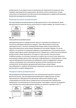 развертывание. Если создается простое приложение для применения во внутренних сетях,
подойдет нераспределенное развертывание. Для более сложного приложения, которое
должно быть оптимизировано для обеспечения масштабируемости и удобства обслуживания,
применяйте распределенное развертывание.

Нераспределенное развертывание
При нераспределенном развертывании вся функциональность и слои приложения, кроме
функциональности хранения данных, располагаются на одном сервере, как показано на рис. 1.




Рис. 14
Нераспределенное развертывание
Преимуществом данного подхода является простота и минимальные требования по
количеству необходимых физических серверов. Также обеспечивается наилучшая
производительность, поскольку взаимодействие между слоями осуществляется без
пересечения физических границ между серверами или кластерами серверов. Но нельзя
забывать, что несмотря на сокращение издержек на взаимодействие, использование одного
сервера создает другие угрозы производительности. Прежде всего, совместное использование
ресурсов всеми слоями приложения. Если один из слоев начинает слишком активно
потреблять ресурсы, это негативно сказывается на работе всех остальных слоев. Кроме того,
используемые серверы должны быть одинаково конфигурированы и спроектированы с самым
строгим соблюдением эксплуатационных требований и должны поддерживать пиковые
нагрузки, возникающие при использовании ресурсов системы максимальным числом
пользователей. Использование одноуровневой архитектуры снижает общую
масштабируемость и удобство обслуживания приложения, поскольку все слои физически
располагаются на одном оборудовании.

Распределенное развертывание
При распределенном развертывании все слои приложения располагаются на разных
физических уровнях. При многоуровневом развертывании инфраструктура системы
организована как набор физических уровней для обеспечения серверных сред,
оптимизированных соответственно определенным эксплуатационным требованиям и
требованиям по использованию системных ресурсов. Такая модель позволяет распределять
слои приложения по разным физическим уровням, как показано в примере на рис. 2.




Рис. 15
 
