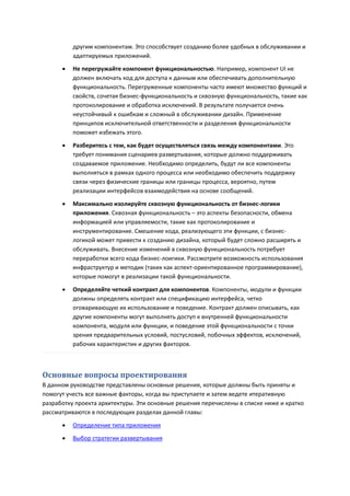 другим компонентам. Это способствует созданию более удобных в обслуживании и
          адаптируемых приложений.
         Не перегружайте компонент функциональностью. Например, компонент UI не
          должен включать код для доступа к данным или обеспечивать дополнительную
          функциональность. Перегруженные компоненты часто имеют множество функций и
          свойств, сочетая бизнес-функциональность и сквозную функциональность, такие как
          протоколирование и обработка исключений. В результате получается очень
          неустойчивый к ошибкам и сложный в обслуживании дизайн. Применение
          принципов исключительной ответственности и разделения функциональности
          поможет избежать этого.

         Разберитесь с тем, как будет осуществляться связь между компонентами. Это
          требует понимания сценариев развертывания, которые должно поддерживать
          создаваемое приложение. Необходимо определить, будут ли все компоненты
          выполняться в рамках одного процесса или необходимо обеспечить поддержку
          связи через физические границы или границы процесса, вероятно, путем
          реализации интерфейсов взаимодействия на основе сообщений.
         Максимально изолируйте сквозную функциональность от бизнес-логики
          приложения. Сквозная функциональность – это аспекты безопасности, обмена
          информацией или управляемости, такие как протоколирование и
          инструментирование. Смешение кода, реализующего эти функции, с бизнес-
          логикой может привести к созданию дизайна, который будет сложно расширять и
          обслуживать. Внесение изменений в сквозную функциональность потребует
          переработки всего кода бизнес-лоигики. Рассмотрите возможность использования
          инфраструктур и методик (таких как аспект-ориентированное программирование),
          которые помогут в реализации такой функциональности.

         Определяйте четкий контракт для компонентов. Компоненты, модули и функции
          должны определять контракт или спецификацию интерфейса, четко
          оговаривающую их использование и поведение. Контракт должен описывать, как
          другие компоненты могут выполнять доступ к внутренней функциональности
          компонента, модуля или функции, и поведение этой функциональности с точки
          зрения предварительных условий, постусловий, побочных эффектов, исключений,
          рабочих характеристик и других факторов.



Основные вопросы проектирования
В данном руководстве представлены основные решения, которые должны быть приняты и
помогут учесть все важные факторы, когда вы приступаете и затем ведете итеративную
разработку проекта архитектуры. Эти основные решения перечислены в списке ниже и кратко
рассматриваются в последующих разделах данной главы:

         Определение типа приложения
         Выбор стратегии развертывания
 