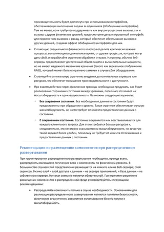 производительность будет достигнута при использовании интерфейсов,
          обеспечивающих выполнение задачи за один вызов (обобщенные интерфейсы).
          Тем не менее, если требуется поддерживать как внутрипроцессные вызовы, так и
          вызовы с других физических уровней, предусмотрите детализированный интерфейс
          для первого типа вызовов и фасад, который обеспечит обертывание вызовов с
          других уровней, создавая эффект обобщенного интерфейса для них.

         С помощью специального физического кластера отделите критически важные
          процессы, выполняющиеся длительное время, от других процессов, которые могут
          дать сбой, и выработайте стратегию обработки отказов. Например, обычно Веб-
          серверы предоставляют достаточный объем памяти и вычислительные мощности,
          но не имеют надежного механизма хранения (такого как зеркальное отображение
          RAID), который может быть оперативно заменен в случае сбоя оборудования.

         Спланируйте оптимальную стратегию введения дополнительных серверов или
          ресурсов, что обеспечит повышение производительности и доступности.
         При взаимодействии через физические границы необходимо продумать, как будет
          реализовано сохранение состояния между уровнями, поскольку это влияет на
          масштабируемость и производительность. Возможны следующие варианты:
          ◦   Без сохранения состояния. Все необходимые данные о состоянии будут
              предоставлены при обращении к уровню. Такая стратегия обеспечивает лучшую
              масштабируемость, но часто требует от клиента предоставления данных о
              состоянии.
          ◦   С сохранением состояния. Состояние сохраняется или восстанавливается для
              каждого клиентского запроса. Для этого требуется больше ресурсов и,
              следовательно, это негативно сказывается на масштабируемости, но зачастую
              такой вариант более удобен, поскольку не требует от клиента отслеживания и
              предоставления данных о состоянии.


Рекомендации по размещению компонентов при распределенном
развертывании
При проектировании распределенного развертывания необходимо, прежде всего,
распределить имеющиеся логические слои и компоненты по физическим уровням. В
большинстве случаев слой представления размещается на клиенте или на Веб-сервере; слой
сервисов, бизнес-слой и слой доступа к данным – на сервере приложений; и база данных – на
собственном сервере. Но такая схема не является обязательной. При принятии решения о
размещении компонентов в распределенной среде руководствуйтесь следующими
рекомендациями:
         Распределяйте компоненты только в случае необходимости. Основаниями для
          реализации распределенного развертывания являются политики безопасности,
          физические ограничения, совместное использование бизнес-логики и
          масштабируемость.
 