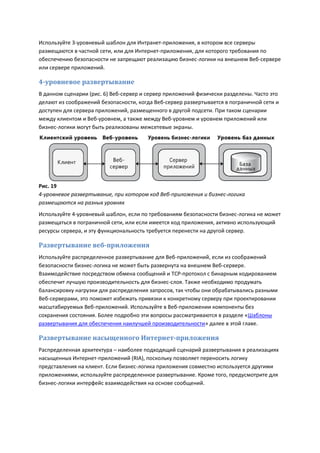 Используйте 3-уровневый шаблон для Интранет-приложения, в котором все серверы
размещаются в частной сети, или для Интернет-приложения, для которого требования по
обеспечению безопасности не запрещают реализацию бизнес-логики на внешнем Веб-сервере
или сервере приложений.

4-уровневое развертывание
В данном сценарии (рис. 6) Веб-сервер и сервер приложений физически разделены. Часто это
делают из соображений безопасности, когда Веб-сервер развертывается в пограничной сети и
доступен для сервера приложений, размещенного в другой подсети. При таком сценарии
между клиентом и Веб-уровнем, а также между Веб-уровнем и уровнем приложений или
бизнес-логики могут быть реализованы межсетевые экраны.




Рис. 19
4-уровневое развертывание, при котором код Веб-приложения и бизнес-логика
размещаются на разных уровнях
Используйте 4-уровневый шаблон, если по требованиям безопасности бизнес-логика не может
размещаться в пограничной сети, или если имеется код приложения, активно использующий
ресурсы сервера, и эту функциональность требуется перенести на другой сервер.

Развертывание веб-приложения
Используйте распределенное развертывание для Веб-приложений, если из соображений
безопасности бизнес-логика не может быть развернута на внешнем Веб-сервере.
Взаимодействие посредством обмена сообщений и TCP-протокол с бинарным кодированием
обеспечит лучшую производительность для бизнес-слоя. Также необходимо продумать
балансировку нагрузки для распределения запросов, так чтобы они обрабатывались разными
Веб-серверами, это поможет избежать привязки к конкретному серверу при проектировании
масштабируемых Веб-приложений. Используйте в Веб-приложении компоненты без
сохранения состояния. Более подробно эти вопросы рассматриваются в разделе «Шаблоны
развертывания для обеспечения наилучшей производительности» далее в этой главе.

Развертывание насыщенного Интернет-приложения
Распределенная архитектура – наиболее подходящий сценарий развертывания в реализациях
насыщенных Интернет-приложений (RIA), поскольку позволяет переносить логику
представления на клиент. Если бизнес-логика приложения совместно используется другими
приложениями, используйте распределенное развертывание. Кроме того, предусмотрите для
бизнес-логики интерфейс взаимодействия на основе сообщений.
 