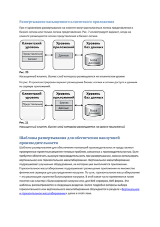 Развертывание насыщенного клиентского приложения
При n-уровневом развертывании на клиенте могут располагаться логика представления и
бизнес-логика или только логика представления. Рис. 7 иллюстрирует вариант, когда на
клиенте размещаются логика представления и бизнес-логика.




Рис. 20
Насыщенный клиент, бизнес-слой которого размещается на клиентском уровне
На рис. 8 проиллюстрирован вариант размещения бизнес-логики и логики доступа к данным
на сервере приложений.




Рис. 21
Насыщенный клиент, бизнес-слой которого размещается на уровне приложений


Шаблоны развертывания для обеспечения наилучшей
производительности
Шаблоны развертывания для обеспечения наилучшей производительности представляют
проверенные проектные решения типовых проблем, связанных с производительностью. Если
требуется обеспечить высокую производительность при развертывании, можно использовать
вертикальное или горизонтальное масштабирование. Вертикальное масштабирование
подразумевает улучшение оборудования, на котором уже выполняется приложение.
Горизонтальное масштабирование подразумевает размещение приложения на множестве
физических серверов для распределения нагрузки. По сути, горизонтальное масштабирование
– это реализация стратегии балансировки нагрузки. В этой связи часто применяются такие
понятия как кластер с балансировкой нагрузки или, для Веб-серверов, Веб-ферма. Эти
шаблоны рассматриваются в следующих разделах. Более подробно вопросы выбора
горизонтального или вертикального масштабирования обсуждаются в разделе «Вертикальное
и горизонтальное масштабирование» далее в этой главе.
 