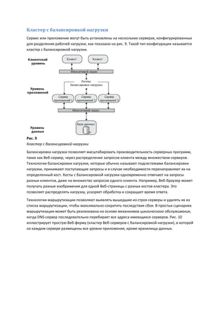 Кластер с балансировкой нагрузки
Сервис или приложение могут быть установлены на нескольких серверах, конфигурированных
для разделения рабочей нагрузки, как показано на рис. 9. Такой тип конфигурации называется
кластер с балансировкой нагрузки.




Рис. 9
Кластер с балансировкой нагрузки
Балансировка нагрузки позволяет масштабировать производительность серверных программ,
таких как Веб-сервер, через распределение запросов клиента между множеством серверов.
Технологии балансировки нагрузки, которые обычно называют подсистемами балансировки
нагрузки, принимают поступающие запросы и в случае необходимости перенаправляют их на
определенный хост. Хосты с балансировкой нагрузки одновременно отвечают на запросы
разных клиентов, даже на множество запросов одного клиента. Например, Веб-браузер может
получать разные изображения для одной Веб-страницы с разных хостов кластера. Это
позволяет распределять нагрузку, ускоряет обработку и сокращает время ответа.
Технологии маршрутизации позволяют выявлять вышедшие из строя серверы и удалять их из
списка маршрутизации, чтобы максимально сократить последствия сбоя. В простых сценариях
маршрутизация может быть реализована на основе механизмов циклического обслуживания,
когда DNS-сервер последовательно перебирает все адреса имеющихся серверов. Рис. 10
иллюстрирует простую Веб-ферму (кластер Веб-серверов с балансировкой нагрузки), в которой
на каждом сервере размещены все уровни приложения, кроме хранилища данных.
 