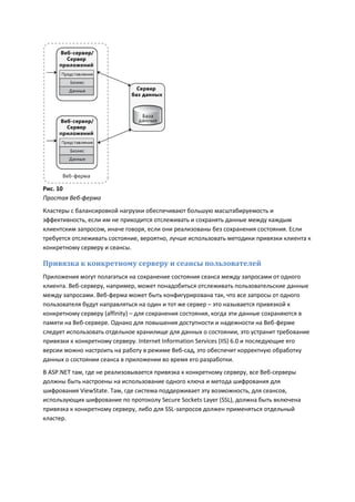 Рис. 10
Простая Веб-ферма
Кластеры с балансировкой нагрузки обеспечивают большую масштабируемость и
эффективность, если им не приходится отслеживать и сохранять данные между каждым
клиентским запросом, иначе говоря, если они реализованы без сохранения состояния. Если
требуется отслеживать состояние, вероятно, лучше использовать методики привязки клиента к
конкретному серверу и сеансы.

Привязка к конкретному серверу и сеансы пользователей
Приложения могут полагаться на сохранение состояния сеанса между запросами от одного
клиента. Веб-серверу, например, может понадобиться отслеживать пользовательские данные
между запросами. Веб-ферма может быть конфигурирована так, что все запросы от одного
пользователя будут направляться на один и тот же сервер – это называется привязкой к
конкретному серверу (affinity) – для сохранения состояния, когда эти данные сохраняются в
памяти на Веб-сервере. Однако для повышения доступности и надежности на Веб-ферме
следует использовать отдельное хранилище для данных о состоянии, это устранит требование
привязки к конкретному серверу. Internet Information Services (IIS) 6.0 и последующие его
версии можно настроить на работу в режиме Веб-сад, это обеспечит корректную обработку
данных о состоянии сеанса в приложении во время его разработки.
В ASP.NET там, где не реализовывается привязка к конкретному серверу, все Веб-серверы
должны быть настроены на использование одного ключа и метода шифрования для
шифрования ViewState. Там, где система поддерживает эту возможность, для сеансов,
использующих шифрование по протоколу Secure Sockets Layer (SSL), должна быть включена
привязка к конкретному серверу, либо для SSL-запросов должен применяться отдельный
кластер.
 