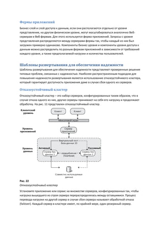 Фермы приложений
Бизнес-слой и слой доступа к данным, если они располагаются отдельно от уровня
представления, на другом физическом уровне, могут масштабироваться аналогично Веб-
серверам и Веб-фермам. Для этого используется ферма приложений. Запросы с уровня
представления распределяются между серверами фермы так, чтобы каждый из них был
загружен примерно одинаково. Компоненты бизнес-уровня и компоненты уровня доступа к
данным можно распределить по разным фермам приложений в зависимости от требований
каждого уровня, а также предполагаемой нагрузки и количества пользователей.


Шаблоны развертывания для обеспечения надежности
Шаблоны развертывания для обеспечения надежности представляют проверенные решения
типовых проблем, связанных с надежностью. Наиболее распространенным подходом для
повышения надежности развертывания является использование отказоустойчивого кластера,
который гарантирует доступность приложения даже в случае сбоя одного из серверов.

Отказоустойчивый кластер
Отказоустойчивый кластер – это набор серверов, конфигурированных таким образом, что в
случае отказа одного из них, другие серверы принимают на себя его нагрузку и продолжают
обработку. На рис. 11 представлен отказоустойчивый кластер.




Рис. 22
Отказоустойчивый кластер
Установите приложение или сервис на множестве серверов, конфигурированных так, чтобы
нагрузка вышедшего из строя сервера перераспределялась между оставшимися. Процесс
перевода нагрузки на другой сервер в случае сбоя сервера называют обработкой отказа
(failover). Каждый сервер в кластере имеет, по крайней мере, один резервный сервер.
 