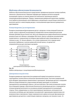 Шаблоны обеспечения безопасности
Шаблоны обеспечения безопасности представляют проверенные решения типовых проблем,
связанных с безопасностью. Хорошим подходом для передачи контекста исходной
вызывающей стороны на нижние уровни или компоненты приложения является
олицетворение/делегирование. Подход с применением доверенной подсистемы подойдет,
если требуется реализовывать аутентификацию и авторизацию в вышестоящих компонентах и
выполнять доступ к нижестоящему ресурсу с использованием единственного доверенного
удостоверения.

Олицетворение/делегирование
В модели олицетворения/делегирования доступ к ресурсам и типам операций (таким как
чтение, запись и удаление) контролируется посредством списков управления доступом
Windows (Windows Access Control Lists, ACLs) или эквивалентных средств безопасности целевых
ресурсов (таких как таблицы и процедуры SQL Server). Доступ к ресурсам пользователями
осуществляется с применением их исходных удостоверений через олицетворение, как
показано на рис. 12. Нельзя забывать, что в случае применения этого подхода может
возникнуть требование о наличии доменной учетной записи, что делает его
непривлекательным для некоторых сценариев.




Рис. 23
Модель авторизации с олицетворением/делегированием

Доверенная подсистема
В модели доверенная подсистема (или доверенный сервер) пользователи логически
сгруппированы соответственно описанным приложением ролям. Участники определенной
роли обладают одинаковыми привилегиями в приложении. Авторизация доступа к операциям
(обычно осуществляющегося в виде вызовов методов) происходит на основании
принадлежности вызывающей стороны к той или иной роли. При таком основанном на ролях
(или операциях) подходе к обеспечению безопасности авторизация доступа к операциям (не
сетевым ресурсам) выполняется на основании ролевой принадлежности вызывающей
стороны. Роли, определяемые на этапе проектирования приложения, используются как
логические контейнеры для группировки пользователей с одинаковыми привилегиями или
возможностями в приложении. Сервис промежуточного уровня использует фиксированное
удостоверение для доступа к нижестоящим сервисам и ресурсам, как показано на рис. 13.
 