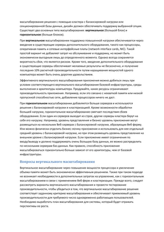 масштабирование решения с помощью кластера с балансировкой нагрузки или
секционированной базы данных, дизайн должен обеспечивать поддержку выбранной опции.
Существует два основных типа масштабирования: вертикальное (большой блок) и
горизонтальное (больше блоков).
При вертикальном масштабировании поддержка повышенной нагрузки обеспечивается через
введение в существующие серверы дополнительного оборудования, такого как процессоры,
оперативная память и сетевые интерфейсные платы (network interface cards, NIC). Такой
простой вариант не добавляет затрат на обслуживание и поддержку, но может быть
экономически выгодным лишь до определенного момента. Однако всегда сохраняется
вероятность сбоя, что является риском. Кроме того, введение дополнительного оборудования
в существующие серверы обеспечивает желаемые результаты не бесконечно, и получение
последних 10% расчетной производительности путем наращивания мощностей одного
компьютера может быть очень дорогим удовольствием.
Эффективного вертикального масштабирования приложения можно добиться лишь при
условии соответствующего вертикального масштабирования базовой инфраструктуры, среды
выполнения и архитектуры компьютера. Продумайте, какие ресурсы ограничивают
производительность приложения. Например, если это связано с нехваткой памяти или низкой
пропускной способностью сети, добавление процессоров ничего не даст.
При горизонтальном масштабировании добавляется больше серверов и используются
решения с балансировкой нагрузки и кластеризацией. Кроме возможности обработки
большей нагрузки, горизонтальное масштабирование смягчает последствия сбоев
оборудования. Если один из серверов выходит из строя, другие серверы кластера берут на
себя его нагрузку. Например, уровень представления и бизнес-уровень приложения могут
размещаться на нескольких Веб-серверах с балансировкой нагрузки, образующих Веб-ферму.
Или можно физически отделить бизнес-логику приложения и использовать для нее отдельный
средний уровень с балансировкой нагрузки, но при этом размещать уровень представления на
внешнем уровне с балансировкой нагрузки. Если приложение имеет ограничения по
вводу/выводу и должно поддерживать очень большую базу данных, ее можно распределить
по нескольким серверам баз данных. Как правило, способность приложения
масштабироваться горизонтально больше зависит от его архитектуры, чем от базовой
инфраструктуры.

Вопросы вертикального масштабирования
Вертикальное масштабирование через повышение мощности процессора и увеличение
объема памяти может быть экономически эффективным решением. Также при таком подходе
не возникает необходимости в дополнительных затратах на управление, как с горизонтальным
масштабированием в связи с применением Веб-ферм и кластеризации. Прежде всего, следует
рассмотреть варианты вертикального масштабирования и провести тестирование
производительности, чтобы убедиться в том, что вертикальное масштабирование решения
соответствует заданному критерию масштабирования и обеспечивает приемлемый уровень
производительности для требуемого числа одновременно работающих пользователей.
Необходимо выработать план масштабирования для системы, который будет отражать
перспективы ее роста.
 