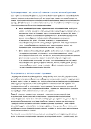 Проектирование с поддержкой горизонтального масштабирования
Если вертикальное масштабирование решения не обеспечивает требуемой масштабирумости
из-за достижения предельных показателей для процессора, подсистемы ввода/вывода или
памяти, необходимо выполнять горизонтальное масштабирование и вводить дополнительные
серверы. Для обеспечения эффективного горизонтального масштабирования приложения при
проектировании пользуйтесь следующими практиками:
         Узкие места идентификации и горизонтального масштабирования. Часто узким
          местом являются совместно используемые плохо масштабируемые в вертикальном
          направлении ресурсы. Например, имеется единственный экземпляр SQL Server, с
          которым работают множество серверов приложений. В этом случае разделение
          данных таким образом, чтобы они могли обслуживаться несколькими
          экземплярами SQL Server, обеспечит возможность горизонтального
          масштабирования решения. Если существует вероятность того, что узким местом
          станет сервер базы данных, предусмотрите секционирование данных при
          проектировании, это избавит от многих проблем в будущем.
         Слабо связанный и многослойный дизайн. Слабо связанный многослойный дизайн
          с четкими интерфейсами, которые могут использоваться удаленно, проще
          масштабировать горизонтально, чем дизайн, использующий тесно связанные слои с
          детализированными интерфейсами. Многослойный дизайн будет иметь
          естественные точки разделения, что делает его идеальным для горизонтального
          масштабирования в границах уровней. Главное, правильно определить границы.
          Например, бизнес-логику проще перенести в ферму серверов приложений
          среднего уровня с балансировкой нагрузки.


Компромиссы и последствия их принятия
Следует учесть аспекты масштабируемости, которые могут быть разными для разных слоев,
уровней или типов данных. Выявление необходимых компромиссов позволит увидеть, в каких
аспектах имеется гибкость, а в каких нет. В некоторых случаях вертикальное масштабирование
с последующим горизонтальным масштабированием с применением Веб-серверов или
серверов приложений не является наилучшим подходом. Например, можно установить 8-
процессорный сервер, но из соображений экономии, скорее всего, вместо одного большого
сервера будут использоваться несколько меньших серверов.
С другой стороны, в определенных ситуациях, в зависимости от роли данных и их
использования, вертикальное масштабирование с последующим горизонтальным
масштабированием может быть оптимальным подходом для серверов баз данных. Однако
возможности балансировки нагрузки и обработки отказов не бесконечны, и количество
серверов, которые могут быть охвачены этими процессами, ограничено. Также влияние
оказывают и другие аспекты, такие как секционирование базы данных. Кроме технических
вопросов и вопросов производительности, нельзя забывать об эксплуатации и управлении и
об общей стоимости всей системы.
Как правило, выполняется оптимизация цены и производительности в рамках, налагаемых
всеми остальными ограничениями. Например, использование четырех 2-процессорных Веб-
 