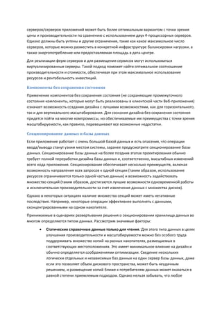 серверов/серверов приложений может быть более оптимальным вариантом с точки зрения
цены и производительности по сравнению с использованием двух 4-процессорных серверов.
Однако должны быть учтены и другие ограничения, такие как какое максимальное число
серверов, которые можно разместить в конкретной инфраструктуре балансировки нагрузки, а
также энергопотребление или предоставляемая площадь в дата-центре.
Для реализации ферм серверов и для размещения сервисов могут использоваться
виртуализированные серверы. Такой подход поможет найти оптимальное соотношение
производительности и стоимости, обеспечивая при этом максимальное использование
ресурсов и рентабельность инвестиций.

Компоненты без сохранения состояния
Применение компонентов без сохранения состояния (не сохраняющие промежуточного
состояния компоненты, которые могут быть реализованы в клиентской части Веб-приложения)
означает возможность создания дизайна с лучшими возможностями, как для горизонтального,
так и для вертикального масштабирования. Для сознания дизайна без сохранения состояния
придется пойти на многие компромиссы, но обеспечиваемые им преимущества с точки зрения
масштабируемости, как правило, перевешивают все возможные недостатки.

Секционирование данных и базы данных
Если приложение работает с очень большой базой данных и есть опасения, что операции
ввода/вывода станут узким местом системы, заранее предусмотрите секционирование базы
данных. Секционирование базы данных на более поздних этапах проектирования обычно
требует полной переработки дизайна базы данных и, соответственно, масштабных изменений
всего кода приложения. Секционирование обеспечивает несколько преимуществ, включая
возможность направления всех запросов к одной секции (таким образом, использование
ресурсов ограничивается только одной частью данных) и возможность задействовать
множество секций (таким образом, достигаются лучшие возможности одновременной работы
и исключительная производительности за счет извлечения данных с множества дисков).
Однако в некоторых ситуациях наличие множества секций может иметь негативные
последствия. Например, некоторые операции эффективнее выполнять с данными,
сконцентрированными на одном накопителе.
Принимаемые в сценариях развертывания решения о секционировании хранилища данных во
многом определяются типом данных. Рассмотрим значимые факторы:

         Статические справочные данные только для чтения. Для этого типа данных в целях
          улучшения производительности и масштабируемости можно без особого труда
          поддерживать множество копий на разных накопителях, размещаемых в
          соответствующих местоположениях. Это имеет минимальное влияние на дизайн и
          обычно определяется соображениями оптимизации. Сведение нескольких
          логически отдельных и независимых баз данных на один сервер базы данных, даже
          если это позволяет объем дискового пространства, может быть неудачным
          решением, и размещение копий ближе к потребителям данных может оказаться в
          равной степени приемлемым подходом. Однако нельзя забывать, что любое
 