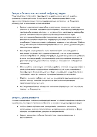 Вопросы безопасности сетевой инфраструктуры
Убедитесь в том, что понимаете структуру сети, предоставляемую целевой средой, и
понимаете базовые требования безопасности сети, такие как правила фильтрации,
ограничения по применяемым портам, поддерживаемые протоколы и т.д. Предлагаем
рекомендации по повышению безопасности сети:

         Выясните, как повлияют на дизайн и развертывание приложения межсетевые
          экраны и их политики. Межсетевые экраны должны использоваться для отделения
          приложений с выходом в Интернет от внутренней сети и для защиты серверов баз
          данных. Межсетевые экраны разрешают взаимодействие только через
          соответствующим образом конфигурированные порты и, следовательно, могут
          блокировать некоторые протоколы и предотвращать использование некоторых
          опций связи. К ним относится аутентификация, например аутентификация Windows,
          между Веб-сервером и сервером приложений или базы данных, располагающимся
          за межсетевым экраном.
         Рассмотрите, какие протоколы, порты и сервисы могут выполнять доступ к
          внутренним ресурсам с Веб-серверов пограничной сети или из насыщенных
          клиентских приложений. Определите требуемые дизайном приложения протоколы
          и порты и проанализируйте потенциальные угрозы, которые могут возникнуть в
          результате открытия дополнительных портов или использования нестандартных
          протоколов.
         Обменивайтесь информацией с группой разработки и группой обслуживания сети и
          записывайте любые предположения о безопасности сети и слоя приложения, а
          также функциях безопасности, которые будет реализовывать каждый компонент.
          Это позволит учесть все элементы управления безопасности и политики.

         Обратите внимание и убедитесь в наличии таких средств защиты, как межсетевые
          экраны, фильтры пакетов и аппаратные системы, которые приложение
          предполагает получить от сети.

         Рассмотрите возможные последствия изменения конфигурации сети и то, как это
          повлияет на безопасность.



Вопросы управляемости
Решения, принимаемые при развертывании приложения, оказывают влияние на возможности
управления и мониторинга приложения. Примите во внимание следующие рекомендации:
         Чтобы избежать дублирования, развертывайте компоненты приложения,
          используемые многими потребителями, централизованно, например, на ферме
          серверов или приложений, доступной всем приложения.
         Храните данные так, чтобы они были доступны средствам архивации и
          восстановления.
 
