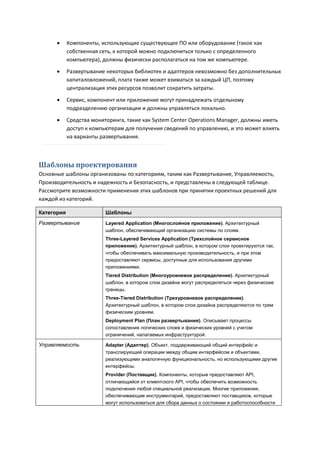      Компоненты, использующие существующее ПО или оборудование (такое как
            собственная сеть, к которой можно подключиться только с определенного
            компьютера), должны физически располагаться на том же компьютере.

           Развертывание некоторых библиотек и адаптеров невозможно без дополнительных
            капиталовложений, плата также может взиматься за каждый ЦП, поэтому
            централизация этих ресурсов позволит сократить затраты.

           Сервис, компонент или приложение могут принадлежать отдельному
            подразделению организации и должны управляться локально.

           Средства мониторинга, такие как System Center Operations Manager, должны иметь
            доступ к компьютерам для получения сведений по управлению, и это может влиять
            на варианты развертывания.



Шаблоны проектирования
Основные шаблоны организованы по категориям, таким как Развертывание, Управляемость,
Производительность и надежность и Безопасность, и представлены в следующей таблице.
Рассмотрите возможности применения этих шаблонов при принятии проектных решений для
каждой из категорий.

Категория                 Шаблоны
Развертывание             Layered Application (Многослойное приложение). Архитектурный
                          шаблон, обеспечивающий организацию системы по слоям.
                          Three-Layered Services Application (Трехслойное сервисное
                          приложение). Архитектурный шаблон, в котором слои проектируются так,
                          чтобы обеспечивать максимальную производительность, и при этом
                          предоставляют сервисы, доступные для использования другими
                          приложениями.
                          Tiered Distribution (Многоуровневое распределение). Архитектурный
                          шаблон, в котором слои дизайна могут распределяться через физические
                          границы.
                          Three-Tiered Distribution (Трехуровневое распределение).
                          Архитектурный шаблон, в котором слои дизайна распределяются по трем
                          физическим уровням.
                          Deployment Plan (План развертывания). Описывает процессы
                          сопоставления логических слоев и физических уровней с учетом
                          ограничений, налагаемых инфраструктурой.

Управляемость             Adapter (Адаптер). Объект, поддерживающий общий интерфейс и
                          транслирующий операции между общим интерфейсом и объектами,
                          реализующими аналогичную функциональность, но использующими другие
                          интерфейсы.
                          Provider (Поставщик). Компоненты, которые предоставляют API,
                          отличающийся от клиентского API, чтобы обеспечить возможность
                          подключения любой специальной реализации. Многие приложения,
                          обеспечивающие инструментарий, предоставляют поставщиков, которые
                          могут использоваться для сбора данных о состоянии и работоспособности
 