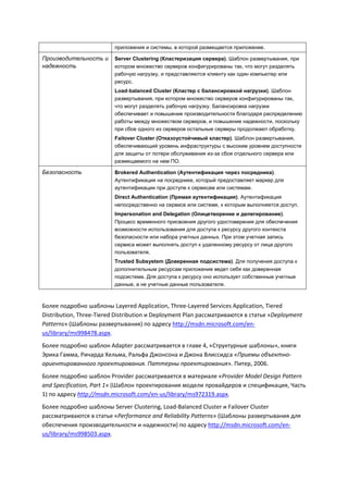 приложения и системы, в которой размещается приложение.

Производительность и      Server Clustering (Кластеризация сервера). Шаблон развертывания, при
надежность                котором множество серверов конфигурированы так, что могут разделять
                          рабочую нагрузку, и представляются клиенту как один компьютер или
                          ресурс.
                          Load-balanced Cluster (Кластер с балансировкой нагрузки). Шаблон
                          развертывания, при котором множество серверов конфигурированы так,
                          что могут разделять рабочую нагрузку. Балансировка нагрузки
                          обеспечивает и повышение производительности благодаря распределению
                          работы между множеством серверов, и повышение надежности, поскольку
                          при сбое одного из серверов остальные серверы продолжают обработку.
                          Failover Cluster (Отказоустойчивый кластер). Шаблон развертывания,
                          обеспечивающий уровень инфраструктуры с высоким уровнем доступности
                          для защиты от потери обслуживания из-за сбоя отдельного сервера или
                          размещаемого на нем ПО.

Безопасность              Brokered Authentication (Аутентификация через посредника).
                          Аутентификация на посреднике, который предоставляет маркер для
                          аутентификации при доступе к сервисам или системам.
                          Direct Authentication (Прямая аутентификация). Аутентификация
                          непосредственно на сервисе или системе, к которым выполняется доступ.
                          Impersonation and Delegation (Олицетворение и делегирование).
                          Процесс временного присвоения другого удостоверения для обеспечения
                          возможности использования для доступа к ресурсу другого контекста
                          безопасности или набора учетных данных. При этом учетная запись
                          сервиса может выполнять доступ к удаленному ресурсу от лица другого
                          пользователя.
                          Trusted Subsystem (Доверенная подсистема). Для получения доступа к
                          дополнительным ресурсам приложение ведет себя как доверенная
                          подсистема. Для доступа к ресурсу оно использует собственные учетные
                          данные, а не учетные данные пользователя.



Более подробно шаблоны Layered Application, Three-Layered Services Application, Tiered
Distribution, Three-Tiered Distribution и Deployment Plan рассматриваются в статье «Deployment
Patterns» (Шаблоны развертывания) по адресу http://msdn.microsoft.com/en-
us/library/ms998478.aspx.
Более подробно шаблон Adapter рассматривается в главе 4, «Структурные шаблоны», книги
Эрика Гамма, Ричарда Хельма, Ральфа Джонсона и Джона Влиссидса «Приемы объектно-
ориентированного проектирования. Паттерны проектирования». Питер, 2006.
Более подробно шаблон Provider рассматривается в материале «Provider Model Design Pattern
and Specification, Part 1» (Шаблон проектирования модели провайдеров и спецификация, Часть
1) по адресу http://msdn.microsoft.com/en-us/library/ms972319.aspx.
Более подробно шаблоны Server Clustering, Load-Balanced Cluster и Failover Cluster
рассматриваются в статье «Performance and Reliability Patterns» (Шаблоны развертывания для
обеспечения производительности и надежности) по адресу http://msdn.microsoft.com/en-
us/library/ms998503.aspx.
 
