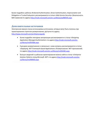 Более подробно шаблоны Brokered Authentication, Direct Authentication, Impersonation and
Delegation и Trusted Subsystem рассматриваются в статье «Web Service Security» (Безопасность
Веб-сервисов) по адресу http://msdn.microsoft.com/en-us/library/aa480545.aspx.



Дополнительные источники
Электронная версия списка используемых источников, которые могут быть полезны при
проектировании стратегии развертывания, доступна по адресу
http://www.microsoft.com/architectureguide.
          Более подробно методики авторизации рассматриваются в статье «Designing
           Application-Managed Authorization» по адресу http://msdn.microsoft.com/en-
           us/library/ms954586.aspx.

          Сценарии развертывания и связанные с ними вопросы рассматриваются в статье
           «Deploying .NET Framework-based Applications» (Развертывание .NET-приложений)
           по адресу http://msdn.microsoft.com/en-us/library/ms954585.aspx.
          Больше сведений о шаблонах проектирования можно найти в статье «Enterprise
           Solution Patterns Using Microsoft .NET» по адресу http://msdn.microsoft.com/en-
           us/library/ms998469.aspx.
 