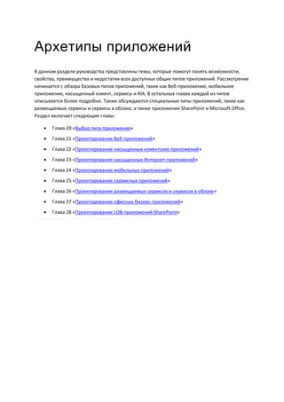 Архетипы приложений
В данном разделе руководства представлены темы, которые помогут понять возможности,
свойства, преимущества и недостатки всех доступных общих типов приложений. Рассмотрение
начинается с обзора базовых типов приложений, таких как Веб-приложение, мобильное
приложение, насыщенный клиент, сервисы и RIA. В остальных главах каждый из типов
описывается более подробно. Также обсуждаются специальные типы приложений, такие как
размещаемые сервисы и сервисы в облаке, а также приложения SharePoint и Microsoft Office.
Раздел включает следующие главы:

      Глава 20 «Выбор типа приложения»
      Глава 21 «Проектирование Веб-приложений»
      Глава 22 «Проектирование насыщенных клиентских приложений»
      Глава 23 «Проектирование насыщенных Интернет-приложений»

      Глава 24 «Проектирование мобильных приложений»
      Глава 25 «Проектирование сервисных приложений»
      Глава 26 «Проектирование размещаемых сервисов и сервисов в облаке»
      Глава 27 «Проектирование офисных бизнес-приложений»
      Глава 28 «Проектирование LOB-приложений SharePoint»
 