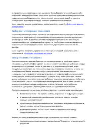 распределенных и нераспределенных сценариев. При выборе стратегии необходимо найти
компромисс между требованиями приложения и соответствующими схемами развертывания,
поддерживаемым оборудованием, и ограничениями, налагаемыми средой на варианты
развертывания. Все эти факторы будут влиять на проектируемую архитектуру.
Более подробно вопросы развертывания рассматриваются в главе 19, «Физические уровни и
развертывание."

Выбор соответствующих технологий
Ключевым фактором при выборе технологий для приложения является тип разрабатываемого
приложения, а также предпочтительные варианты топологии развертывания приложения и
архитектурные стили. Выбор технологий также определяется политиками организации,
ограничениями среды, квалификацией ресурсов и т.д. Необходимо сравнить возможности
выбираемых технологий с требованиями приложения, принимая во внимание все эти
факторы.
Более подробно технологии, предлагаемые платформой Microsoft, рассматриваются в
приложении А, «Платформа приложений Microsoft».

Выбор показателей качества
Показатели качества, такие как безопасность, производительность, удобство и простота
использования, помогают сфокусировать внимание на критически важных проблемах, которые
должен решать создаваемый дизайн. В зависимости от конкретных требований может
понадобиться рассмотреть все упоминаемые в данном руководстве показатели качества или
только некоторые из них. Например, вопросы безопасности и производительности
необходимо учесть при разработке каждого приложения, тогда как проблемы возможности
взаимодействия или масштабируемости стоят далеко не перед всеми проектами. Первым
делом, необходимо понять поставленные требования и сценарии развертывания, чтобы знать,
какие показатели качества важны для создаваемого приложения. Нельзя также забывать о
возможности конфликта между показателями качества. Например, часто требования
безопасности идут вразрез с производительностью или удобством использования.
При проектировании с учетом показателей качества следует руководствоваться следующим:
         Показатели качества – это свойства системы, отделенные от ее функциональности.
         С технической точки зрения, реализованные показатели качества отличают
          хорошую систему от плохой.
         Существует два типа показателей качества: измеряемые во время выполнения и те,
          оценить которые можно только посредством проверки.
         Необходимо провести анализ и найти оптимальное соотношение между
          показателями качества.

Вопросы, на которые необходимо ответить при рассмотрении показателей качества:
         Каковы основные показатели качества приложения? Определите их в ходе процесса
          разработки.
 