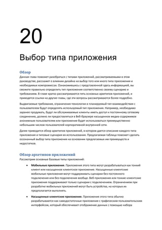 20
Выбор типа приложения
Обзор
Данная глава поможет разобраться с типами приложений, рассматриваемыми в этом
руководстве, расскажет о влиянии дизайна на выбор того или иного типа приложения и
необходимых компромиссах. Ознакомившись с представленной здесь информацией, вы
сможете правильно определить тип приложения соответственно своему сценарию и
требованиям. В главе кратко рассматриваются пять основных архетипов приложений, и
приводятся ссылки на другие главы, где эти вопросы рассматриваются более подробно.
Выдвигаемые требования, ограничения технологии и планируемый тип взаимодействия с
пользователем будут определять используемый тип приложения. Например, необходимо
заранее продумать, будут ли обслуживаемые клиенты иметь доступ к постоянному сетевому
соединению, должно ли предоставляться в Веб-браузере насыщенное медиа-содержимое
анонимным пользователям или приложение будет использоваться преимущественно
небольшим числом пользователей корпоративной внутренней сети.
Далее приводится обзор архетипов приложений, в котором дается описание каждого типа
приложения и типовые сценария их использования. Предлагаемая таблица поможет сделать
осознанный выбор типа приложения на основании предлагаемых им преимуществ и
недостатков.


Обзор архетипов приложений
Рассмотрим основные базовые типы приложений:
       Мобильные приложения. Приложения этого типа могут разрабатываться как тонкий
        клиент или насыщенное клиентское приложение. Насыщенные клиентские
        мобильные приложения могут поддерживать сценарии без постоянного
        подключения или без подключения вообще. Веб-приложения или тонкие клиентские
        приложения поддерживают только сценарии с подключением. Ограничением при
        разработке мобильных приложений могут быть устройства, на которых их
        предполагается выполнять.
       Насыщенные клиентские приложения. Приложения этого типа обычно
        разрабатываются как самодостаточные приложения с графическим пользовательским
        интерфейсом, который обеспечивает отображение данных с помощью набора
 