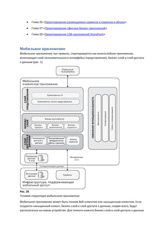    Глава 26 «Проектирование размещаемых сервисов и сервисов в облаке»

       Глава 27 «Проектирование офисных бизнес-приложений»
       Глава 28 «Проектирование LOB-приложений SharePoint»



Мобильное приложение
Мобильное приложение, как правило, структурируется как многослойное приложение,
включающее слой пользовательского интерфейса (представления), бизнес-слой и слой доступа
к данным (рис. 1).




Рис. 26
Типовая структура мобильного приложения
Мобильное приложение может быть тонким Веб-клиентом или насыщенным клиентом. Если
создается насыщенный клиент, бизнес-слой и слой доступа к данным, скорее всего, будут
располагаться на самом устройстве. Для тонкого клиента бизнес-слой и слой доступа к данным
 