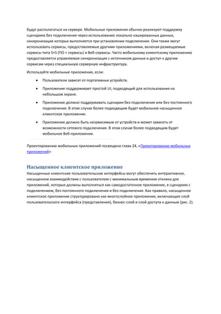 будут располагаться на сервере. Мобильные приложения обычно реализуют поддержку
сценариев без подключения через использование локально кэшированных данных,
синхронизация которых выполняется при установлении подключения. Они также могут
использовать сервисы, предоставляемые другими приложениями, включая размещаемые
сервисы типа S+S (ПО + сервисы) и Веб-сервисы. Часто мобильному клиентскому приложению
предоставляется управляемая синхронизация с источником данных и доступ к другим
сервисам через специальную серверную инфраструктуру.
Используйте мобильные приложения, если:
       Пользователи зависят от портативных устройств.

       Приложение поддерживает простой UI, подходящий для использования на
        небольшом экране.
       Приложение должно поддерживать сценарии без подключения или без постоянного
        подключения. В этом случае более подходящим будет мобильное насыщенное
        клиентское приложение.
       Приложение должно быть независимым от устройств и может зависеть от
        возможности сетевого подключения. В этом случае более подходящим будет
        мобильное Веб-приложение.

Проектированию мобильных приложений посвящена глава 24, «Проектирование мобильных
приложений»


Насыщенное клиентское приложение
Насыщенные клиентские пользовательские интерфейсы могут обеспечить интерактивное,
насыщенное взаимодействие с пользователем с минимальным временем отклика для
приложений, которые должны выполняться как самодостаточное приложение, в сценариях с
подключением, без постоянного подключения и без подключения. Как правило, насыщенное
клиентское приложение структурировано как многослойное приложение, включающее слой
пользовательского интерфейса (представления), бизнес-слой и слой доступа к данным (рис. 2).
 