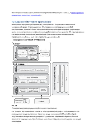 Проектированию насыщенных клиентских приложений посвящена глава 22, «Проектирование
насыщенных клиентских приложений».


Насыщенное Интернет-приложение
Насыщенное Интернет-приложение (RIA) выполняется в браузере в изолированной
программной среде. К преимуществам RIA, по сравнению с традиционными Веб-
приложениями, относятся более насыщенный пользовательский интерфейс, улучшенное
время отклика приложения и эффективность работы с сетью. Как правило, RIA структурировано
как многослойное приложение, включающее слой пользовательского интерфейса
(представления), бизнес-слой и слой доступа к данным (рис. 3).




Рис. 28
Типовая структура насыщенного Интернет-приложения
Как правило, RIA-приложения зависят от подключаемого модуля на стороне клиента или
размещаемой среды выполнения (такой как среда выполнения XAML или Silverlight).
Подключаемый модуль взаимодействует с удаленными хостами Веб-сервера, которые
формируют код и данные, потребляемые клиентским подключаемым модулем или средой
выполнения.
 