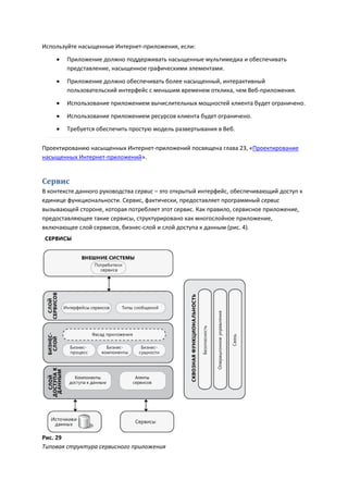 Используйте насыщенные Интернет-приложения, если:

       Приложение должно поддерживать насыщенные мультимедиа и обеспечивать
        представление, насыщенное графическими элементами.

       Приложение должно обеспечивать более насыщенный, интерактивный
        пользовательский интерфейс с меньшим временем отклика, чем Веб-приложения.

       Использование приложением вычислительных мощностей клиента будет ограничено.

       Использование приложением ресурсов клиента будет ограничено.
       Требуется обеспечить простую модель развертывания в Веб.

Проектированию насыщенных Интернет-приложений посвящена глава 23, «Проектирование
насыщенных Интернет-приложений».


Сервис
В контексте данного руководства сервис – это открытый интерфейс, обеспечивающий доступ к
единице функциональности. Сервис, фактически, предоставляет программный сервис
вызывающей стороне, которая потребляет этот сервис. Как правило, сервисное приложение,
предоставляющее такие сервисы, структурировано как многослойное приложение,
включающее слой сервисов, бизнес-слой и слой доступа к данным (рис. 4).




Рис. 29
Типовая структура сервисного приложения
 
