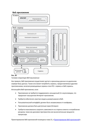 Рис. 30
Типовая структура Веб-приложения
Как правило, Веб-приложение осуществляет доступ к хранилищу данных на удаленном
сервере базы данных. Также оно может потреблять сервисы, предоставляемые другими
приложениями, включая размещаемые сервисы типа ПО + сервисы и Веб-сервисы.
Используйте Веб-приложения, если:
       Приложению не требуется поддерживать насыщенный UI и мультимедиа, что
        предлагает насыщенное Интернет-приложение.
       Требуется обеспечить простую модель развертывания в Веб.
       Пользовательский интерфейс должен быть независимым от платформы.
       Приложение должно быть доступным через Интернет.

       Требуется максимально сократить зависимости на стороне клиента и потребление
        ресурсов, таких как дисковое пространство или вычислительные мощности
        процессора.

Проектированию Веб-приложений посвящена глава 21, «Проектирование Веб-приложений».
 