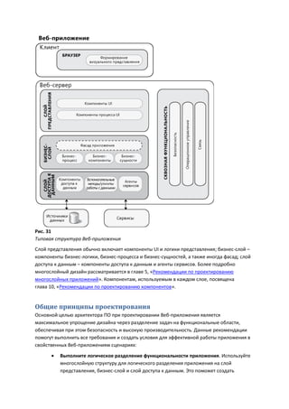 Рис. 31
Типовая структура Веб-приложения
Слой представления обычно включает компоненты UI и логики представления; бизнес-слой –
компоненты бизнес-логики, бизнес-процесса и бизнес-сущностей, а также иногда фасад; слой
доступа к данным – компоненты доступа к данным и агенты сервисов. Более подробно
многослойный дизайн рассматривается в главе 5, «Рекомендации по проектированию
многослойных приложений». Компонентам, используемым в каждом слое, посвящена
глава 10, «Рекомендации по проектированию компонентов».


Общие принципы проектирования
Основной целью архитектора ПО при проектировании Веб-приложения является
максимальное упрощение дизайна через разделение задач на функциональные области,
обеспечивая при этом безопасность и высокую производительность. Данные рекомендации
помогут выполнить все требования и создать условия для эффективной работы приложения в
свойственных Веб-приложениям сценариях:

         Выполните логическое разделение функциональности приложения. Используйте
          многослойную структуру для логического разделения приложения на слой
          представления, бизнес-слой и слой доступа к данным. Это поможет создать
 