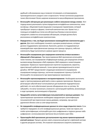 удобный в обслуживании код и позволит отслеживать и оптимизировать
    производительность каждого слоя в отдельности. Четкое логическое разделение
    также обеспечивает более широкие возможности масштабирования приложения.

   Используйте абстракцию для реализации слабого связывания между слоями. Этот
    подход можно реализовать путем определения интерфейсных компонентов, таких
    как фасад с общеизвестными входными и выходными параметрами, который
    преобразует запросы в формат, понятный компонентам слоя. Кроме того, с
    помощью интерфейсных типов или абстрактных базовых классов можно
    определить совместно используемую абстракцию, которая должна быть
    реализована интерфейсными компонентами.

   Определитесь с тем, как будет реализовано взаимодействие компонентов друг с
    другом. Для этого необходимо понимать сценарии развертывания, которые
    должно поддерживать приложение. Выясните, должно ли поддерживаться
    взаимодействие через физические границы или границы процесса, либо все
    компоненты будут выполняться в рамках одного процесса.
   Используйте кэширование для сокращения количества сетевых вызовов и
    обращений к базе данных. При проектировании Веб-приложения используйте
    такие техники, как кэширование и буферизация вывода, для сокращения сетевых
    вызовов между браузером и Веб-сервером и Веб-сервером и нижестоящими
    серверами. Правильно спроектированная стратегия кэширования, вероятно,
    единственный наиболее важный с точки зрения производительности аспект
    дизайна. ASP.NET предоставляет следующие возможности кэширования:
    кэширование вывода страницы, частичное кэширование страниц и Cache API.
    Используйте эти возможности при проектировании приложения.

   Используйте протоколирование и инструментирование. Необходимо выполнять
    аудит и протоколирование действий в слоях и уровнях приложения. Журналы
    регистрации событий могут использоваться для выявления подозрительных
    действий, что часто обеспечивает раннее обнаружение атак на систему. Не
    забывайте, что могут возникнуть сложности с регистрацией проблем, возникающих
    в коде сценариев, выполняющихся в браузере.
   Продумайте аспекты аутентификации пользователей на границах доверия. При
    проектировании приложения необходимо предусмотреть аутентификацию
    пользователей при пересечении границ доверия, например, при доступе
    удаленного бизнес-слоя со слоя представления.

   Не передавайте конфиденциальные данные по сети в виде открытого текста. Если
    требуется передавать по сети конфиденциальные данные, такие как пароль или
    cookie аутентификации, используйте для этого шифрование и подписи данных либо
    шифрование с использованием протокола Secure Sockets Layer (SSL).
   Проектируйте Веб-приложение для выполнения под менее привилегированной
    учетной записью. Процесс должен иметь ограниченный доступ к файловой системе
    и другим ресурсам системы. Это позволит максимально сократить возможные
 