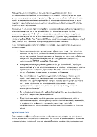 Подход с применением протокола REST, как правило, дает возможность более
детализированного управления UI приложения и обеспечивает большую гибкость с точки
зрения навигации, тестируемости и разделения функциональных областей. Используйте этот
подход, если для приложения необходима гибкая навигация, тонкое управление UI, если
существует вероятность применения альтернативных технологий визуализации UI, или при
разработке через тестирование.
Независимо от выбранной стратегии обработки запросов необходимо обеспечить разделение
функциональных областей путем реализации логики обработки запросов и логики
приложения отдельно от UI. Это обеспечивают несколько шаблонов. Четкое разделение
функциональных областей при использовании подхода с обратной передачей Web Forms
обеспечит шаблон Model-View-Presenter (MVP) или аналогичные ему шаблоны. Шаблон Model-
View-Controller (MVC) обычно используется при обработке REST-запросов.
Также при проектировании стратегии обработки запросов руководствуйтесь следующими
рекомендациями:

         Рассмотрите возможность централизации общих этапов пред- и пост-обработки
          запросов Веб-страницы для повышения возможности повторного использования
          логики на страницах. Например, разместите общую логику пред- и пост-обработки в
          специально предусмотренном для этого HTTP-модуле или базовом классе,
          наследуемом от ASP.NET-класса Page (Страница).
         Выберите соответствующий подход или шаблон для обработки UI. С помощью
          шаблонов MVC, MVP или аналогичных разделите обработку UI на три роли: модель,
          представление и контроллер/презентатор. Избегайте смешения в компонентах
          логики обработки и формирования визуального отображения.
         При проектировании представления для обработки больших объемов данных
          предоставьте ему доступ к модели через использование шаблона Supervising
          Presenter (или Supervising Controller), который является разновидностью шаблона
          MVP. Если в приложении нет необходимости поддерживать состояние
          представления, и имеется лишь ограниченное число событий управления,
          используйте шаблон MVC.
         По необходимости применяйте шаблон Intercepting Filter для реализации этапов
          обработки в виде подключаемых фильтров.
         Обеспечьте защиту всех конфиденциальных данных, передаваемых по сети,
          особенно по Интернету. Используйте протоколы безопасных каналов, такие как SSL,
          и предусмотрите шифрование и цифровые подписи для всех особо
          конфиденциальных данных, передаваемых как по внутренним, так и по внешним
          сетям.

Аутентификация
Проектирование эффективной стратегии аутентификации имеет большое значение с точки
зрения обеспечения безопасности и надежности приложения, в противном случае, оно будет
уязвимым для атак с подделкой пакетов, атак перебором по словарю, перехватом сеансов и
 