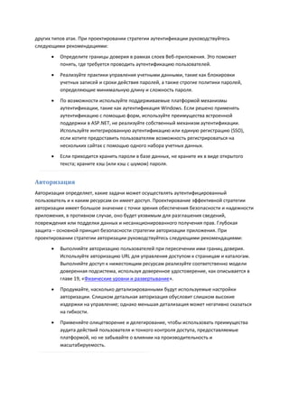 других типов атак. При проектировании стратегии аутентификации руководствуйтесь
следующими рекомендациями:
         Определите границы доверия в рамках слоев Веб-приложения. Это поможет
          понять, где требуется проводить аутентификацию пользователей.
         Реализуйте практики управления учетными данными, такие как блокировки
          учетных записей и сроки действия паролей, а также строгие политики паролей,
          определяющие минимальную длину и сложность пароля.

         По возможности используйте поддерживаемые платформой механизмы
          аутентификации, такие как аутентификация Windows. Если решено применять
          аутентификацию с помощью форм, используйте преимущества встроенной
          поддержки в ASP.NET, не реализуйте собственный механизм аутентификации.
          Используйте интегрированную аутентификацию или единую регистрацию (SSO),
          если хотите предоставить пользователям возможность регистрироваться на
          нескольких сайтах с помощью одного набора учетных данных.
         Если приходится хранить пароли в базе данных, не храните их в виде открытого
          текста; храните хэш (или хэш с шумом) пароля.


Авторизация
Авторизация определяет, какие задачи может осуществлять аутентифицированный
пользователь и к каким ресурсам он имеет доступ. Проектирование эффективной стратегии
авторизации имеет большое значение с точки зрения обеспечения безопасности и надежности
приложения, в противном случае, оно будет уязвимым для разглашения сведений,
повреждения или подделки данных и несанкционированного получения прав. Глубокая
защита – основной принцип безопасности стратегии авторизации приложения. При
проектировании стратегии авторизации руководствуйтесь следующими рекомендациями:
         Выполняйте авторизацию пользователей при пересечении ими границ доверия.
          Используйте авторизацию URL для управления доступом к страницам и каталогам.
          Выполняйте доступ к нижестоящим ресурсам реализуйте соответственно модели
          доверенная подсистема, используя доверенное удостоверение, как описывается в
          главе 19, «Физические уровни и развертывание».
         Продумайте, насколько детализированными будут используемые настройки
          авторизации. Слишком детальная авторизация обусловит слишком высокие
          издержки на управление; однако меньшая детализация может негативно сказаться
          на гибкости.
         Применяйте олицетворение и делегирование, чтобы использовать преимущества
          аудита действий пользователя и тонкого контроля доступа, предоставляемые
          платформой, но не забывайте о влиянии на производительность и
          масштабируемость.
 