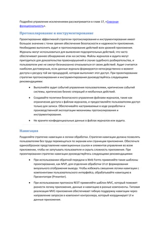 Подробно управление исключениями рассматривается в главе 17, «Сквозная
функциональность».

Протоколирование и инструментирование
Проектирование эффективной стратегии протоколирования и инструментирования имеет
большое значение с точки зрения обеспечения безопасности и надежности приложения.
Необходимо выполнять аудит и протоколирование действий всех уровней приложения.
Журналы могут использоваться для выявления подозрительных действий, что часто
обеспечивает раннее обнаружение атак на систему. Файлы журналов и аудита могут
пригодиться для доказательства правонарушений в случае судебного разбирательства, и
пользователи уже не смогут безнаказанно отказываться от своих действий. Аудит считается
наиболее достоверным, если данные журнала формируются непосредственно в момент
доступа к ресурсу той же процедурой, которая выполняет этот доступ. При проектировании
стратегии протоколирования и инструментирования руководствуйтесь следующими
рекомендациями:
         Выполняйте аудит событий управления пользователями, критических событий
          системы, критических бизнес-операций и необычных действий.
         Создавайте политики безопасного управления файлами журналов, такие как
          ограничение доступа к файлам журналов, и предоставляйте пользователям доступ
          только для записи. Обеспечивайте настраиваемые в ходе разработки и
          производственной эксплуатации механизмы протоколирования и
          инструментирования.
         Не храните конфиденциальные данные в файлах журналов или аудита.


Навигация
Разделяйте стратегию навигации и логики обработки. Стратегия навигации должна позволять
пользователям без труда перемещаться по экранам или страницам приложения. Обеспечьте
единообразное представление навигационных ссылок и элементов управления во всем
приложении, чтобы не запутывать пользователя и скрыть сложность приложения. При
проектировании стратегии навигации руководствуйтесь следующими рекомендациями:
         При использовании обратной передачи в Web Forms применяйте такие шаблоны
          проектирования, как MVP, для отделения обработки UI от формирования
          визуального отображения вывода. Чтобы избежать смешения логики навигации с
          компонентами пользовательского интерфейса, обрабатывайте навигацию в
          Презентаторе (Presenter).
         При использовании протокола REST применяйте шаблон MVC, который поможет
          разнести логику приложения, данные и навигацию в разные компоненты. Типовая
          реализация MVC-приложения обеспечивает гибкую поддержку навигации через
          направление запросов в компонент контроллера, который координирует UI и
          данные приложения.
 