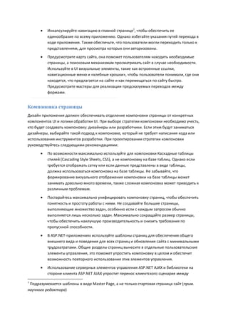    Инкапсулируйте навигацию в главной странице1, чтобы обеспечить ее
          единообразие по всему приложению. Однако избегайте указания путей перехода в
          коде приложения. Также обеспечьте, что пользователи могли переходить только к
          представлениям, для просмотра которых они авторизованы.
         Предусмотрите карту сайта, она поможет пользователям находить необходимые
          страницы, а поисковым механизмам просматривать сайт в случае необходимости.
          Используйте в UI визуальные элементы, такие как встроенные ссылки,
          навигационные меню и «хлебные крошки», чтобы пользователи понимали, где они
          находятся, что предлагается на сайте и как перемещаться по сайту быстро.
          Предусмотрите мастеры для реализации предсказуемых переходов между
          формами.


Компоновка страницы
Дизайн приложения должен обеспечивать отделение компоновки страницы от конкретных
компонентов UI и логики обработки UI. При выборе стратегии компоновки необходимо учесть,
кто будет создавать компоновку: дизайнеры или разработчики. Если этим будут заниматься
дизайнеры, выбирайте такой подход к компоновке, который не требует написания кода или
использования инструментов разработки. При проектировании стратегии компоновки
руководствуйтесь следующими рекомендациями:
         По возможности максимально используйте для компоновки Каскадные таблицы
          стилей (Cascading Style Sheets, CSS), а не компоновку на базе таблиц. Однако если
          требуется отображать сетку или если данные представлены в виде таблицы,
          должна использоваться компоновка на базе таблицы. Не забывайте, что
          формирование визуального отображения компоновки на базе таблицы может
          занимать довольно много времени, также сложная компоновка может приводить к
          различным проблемам.
         Постарайтесь максимально унифицировать компоновку страниц, чтобы обеспечить
          понятность и простоту работы с ними. Не создавайте большие страницы,
          выполняющие множество задач, особенно если с каждым запросом обычно
          выполняется лишь несколько задач. Максимально сокращайте размер страницы,
          чтобы обеспечить наилучшую производительность и снизить требования по
          пропускной способности.
         В ASP.NET-приложениях используйте шаблоны страниц для обеспечения общего
          внешнего вида и поведения для всех страниц и обновления сайта с минимальными
          трудозатратами. Общие разделы страниц вынесите в отдельные пользовательские
          элементы управления, это поможет упростить компоновку в целом и обеспечит
          возможность повторного использования этих элементов управления.
         Использование серверных элементов управления ASP.NET AJAX и библиотеки на
          стороне клиента ASP.NET AJAX упростит перенос клиентского сценария между
1
 Подразумевается шаблоны в виде Master Page, а не только стартовая страница сайт (прим.
научного редактора)
 