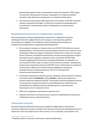 разными браузерами. Также не смешивайте клиентский сценарий с HTML-кодом,
             это усложняет обслуживание страницы. Размещайте его в отдельных файлах
             сценария, чтобы обеспечить возможность их кэширования браузером.

            При миграции существующего Веб-приложения используйте на ASP.NET-страницах
             элементы управления Silverlight, это обеспечит насыщенное взаимодействие с
             пользователем и максимально сократит необходимость в реорганизации
             приложения.


Формирование визуального отображения страницы
При проектировании стратегии формирования визуального отображения страницы
необходимо обеспечить эффективность этого процесса и максимальное удобство
использования интерфейса. При выработке стратегии формирования визуального
отображения руководствуйтесь следующими рекомендациями:
            Использование сценария на стороне клиента или ASP.NET AJAX обеспечит лучшее
             взаимодействие с пользователем и меньшее время отклика за счет снижения числа
             необходимых обратных передач. Применение собственного клиентского сценария
             может усложнить тестирование приложений, поскольку разные браузеры и версии
             реализуют разную поддержку сценариев. Лучше используйте ASP.NET AJAX,
             который поддерживает большинство популярных браузеров. Не забывайте, что
             использование любого кода на стороне клиента (включая сценарии, порождаемые
             встроенными элементами управления ASP.NET) может неблагоприятно сказываться
             на доступности. Обеспечьте соответствующую поддержку специальных
             возможностей для специализированных агентов1 и пользователей с
             ограниченными возможностями.
            Рассмотрите возможности привязки данных. Например, можно выполнять привязку
             коллекций, объектов DataReader, таблиц DataSet и собственных объектов ко
             многим элементам управления ASP.NET. Используйте технологии разбиения данных
             на страницы для сокращения проблем с масштабируемостью, обусловленных
             необходимостью обработки больших объемов данных, и для улучшения
             производительности и времени отклика.

            Обеспечьте поддержку локализации в компонентах UI.
            Отделите компоненты пользовательского процесса от формирования визуального
             отображения данных и функций запроса.


Управление сеансами
При проектировании Веб-приложения важно выработать эффективную и безопасную
стратегию управления сеансами, это будет иметь большое значение для производительности и
надежности. При этом следует учесть такие аспекты, как что сохранять, где сохранять и как


1
    Например, роботы поисковых систем (прим. научного редактора).
 
