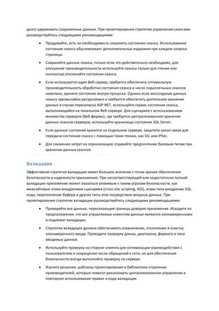 долго удерживать сохраненные данные. При проектировании стратегии управления сеансами
руководствуйтесь следующими рекомендациями:
         Продумайте, есть ли необходимость сохранять состояние сеанса. Использование
          состояния сеанса обусловливает дополнительные издержки при каждом запросе
          страницы.
         Сохраняйте данные сеанса, только если это действительно необходимо, для
          улучшения производительности используйте сеансы только для чтения или
          полностью отключайте состояние сеанса.
         Если используется один Веб-сервер, требуется обеспечить оптимальную
          производительность обработки состояния сеанса и число параллельных сеансов
          невелико, храните состояние внутри процесса. Однако если воссоздание данных
          сеанса чрезвычайно ресурсоемко и требуется обеспечить длительное хранение
          данных в случае перезапуска ASP.NET, используйте сервис состояния сеанса,
          выполняющийся на локальном Веб-сервере. Для сценариев с использованием
          множества серверов (Веб-фермы), где требуется централизованное хранение
          данных сеансов серверов, используйте хранилище состояния SQL Server.

         Если данные состояния хранятся на отдельном сервере, защитите канал связи для
          передачи состояния сеанса с помощью таких техник, как SSL или IPSec.
         Для снижения затрат на сериализацию отдавайте предпочтение базовым типам при
          хранении данных сеансов.


Валидация
Эффективная стратегия валидации имеет большое значение с точки зрения обеспечения
безопасности и надежности приложения. При несоответствующей или недостаточно полной
валидации приложение может оказаться уязвимым к таким угрозам безопасности, как
межсайтовые атаки внедрением сценариев (cross-site scripting, XSS), атаки типа внедрение SQL-
кода, переполнение буфера и другие типы атак посредством входных данных. При
проектировании стратегии валидации руководствуйтесь следующими рекомендациями:
         Проверяйте все данные, пересекающие границы доверия приложения. Исходите из
          предположения, что все управляемые клиентом данные являются злонамеренными
          и подлежат валидации.
         Стратегия валидации должна обеспечивать ограничение, отклонение и очистку
          злонамеренного ввода. Проводите проверку длины, диапазона, формата и типа
          вводимых данных.

         Используйте проверку на стороне клиента для оптимизации взаимодействия с
          пользователем и сокращения числа обращений к сети, но для обеспечения
          безопасности всегда выполняйте проверку на сервере.

         Изучите решения, шаблоны проектирования и библиотеки сторонних
          производителей, которые помогут реализовать централизованное управление и
          повторное использование правил и кода валидации.
 