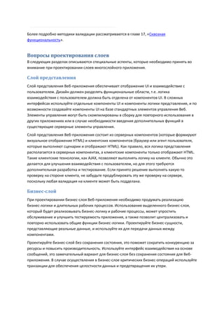 Более подробно методики валидации рассматриваются в главе 17, «Сквозная
функциональность».


Вопросы проектирования слоев
В следующих разделах описываются специальные аспекты, которые необходимо принять во
внимание при проектировании слоев многослойного приложения.

Слой представления
Слой представления Веб-приложения обеспечивает отображение UI и взаимодействие с
пользователем. Дизайн должен разделять функциональные области, т.е. логика
взаимодействия с пользователем должна быть отделена от компонентов UI. В сложных
интерфейсах используйте отдельные компоненты UI и компоненты логики представления, и по
возможности создавайте компоненты UI на базе стандартных элементов управления Веб.
Элементы управления могут быть скомпилированы в сборку для повторного использования в
других приложениях или в случае необходимости введения дополнительных функций в
существующие серверные элементы управления.
Слой представления Веб-приложения состоит из серверных компонентов (которые формируют
визуальное отображение HTML) и клиентских компонентов (браузер или агент пользователя,
которые выполняют сценарии и отображают HTML). Как правило, вся логика представления
располагается в серверных компонентах, а клиентские компоненты только отображают HTML.
Такие клиентские технологии, как AJAX, позволяют выполнять логику на клиенте. Обычно это
делается для улучшения взаимодействия с пользователем, но для этого требуются
дополнительная разработка и тестирование. Если принято решение выполнять какую-то
проверку на стороне клиента, не забудьте продублировать эту же проверку на сервере,
поскольку любая валидация на клиенте может быть подделана.

Бизнес-слой
При проектировании бизнес-слоя Веб-приложения необходимо продумать реализацию
бизнес-логики и длительных рабочих процессов. Использование выделенного бизнес-слоя,
который будет реализовывать бизнес-логику и рабочие процессы, может упростить
обслуживание и улучшить тестируемость приложения, а также позволит централизовать и
повторно использовать общие функции бизнес-логики. Проектируйте бизнес-сущности,
представляющие реальные данные, и используйте их для передачи данных между
компонентами.
Проектируйте бизнес-слой без сохранения состояния, это поможет сократить конкуренцию за
ресурсы и повысить производительность. Используйте интерфейс взаимодействия на основе
сообщений, это замечательный вариант для бизнес-слоя без сохранения состояния для Веб-
приложения. В случае осуществления в бизнес-слое критических бизнес-операций используйте
транзакции для обеспечения целостности данных и предотвращения их утери.
 
