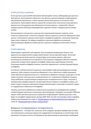 Слой доступа к данным
В слое доступа к данным Веб-приложения абстрагируйте логику, необходимую для доступа к
базе данных. Использование отдельного слоя доступа к данным упрощает конфигурацию и
обслуживание приложения, и также скрывает детали базы данных от остальных слоев
приложения. Проектируйте объекты сущностей, которые могут заполняться слоем доступа к
данным или использоваться для обновления источника данных, и применяйте объекты
передачи данных (DTO) для взаимодействия с другими слоями и передачи данных между
слоями.
Использование в слое доступа к данным пула подключений позволит сократить число
открытых подключений, а пакетные операции помогут сократить количество обращений к базе
данных. Слою доступа к данным также может понадобиться работать с внешними сервисами
через агенты сервисов. Не забудьте выработать стратегию обработки исключений,
обеспечивающую обработку ошибок доступа к данным и передачу исключений на бизнес-
слой.

Слой сервисов
Проектируйте отдельный слой сервисов, если планируется развертывать бизнес-слой
удаленно или предполагается предоставлять бизнес-логику через Веб-сервис. Отсутствие
конкретизации деталей клиентов, которые будут использовать сервисы, обеспечит
максимальные возможности их повторного использования. В будущем избегайте внесения
изменений, которые могут нарушить интерфейс сервиса для существующих клиентов.
Реализация версий интерфейса позволит клиентам подключаться к соответствующей версии
интерфейса.
Если бизнес-слой располагается удаленно, проектируйте слабо детализированные методы
сервисов, чтобы сократить количество обращений к сети и обеспечить слабое связывание.
Также обеспечьте идемпотентность (т.е. возможность обработки ситуации, когда один и тот же
запрос поступает несколько раз) и коммутативность (т.е. возможность обработки ситуации,
когда сообщения, осуществляющие определенную последовательность задач, поступают в
произвольном порядке) сервисов. Не реализуйте бизнес-правила в интерфейсе сервиса, это
может создать ненужные зависимости между компонентами и клиентами и усложнить задачу
по поддержанию стабильности интерфейса.
Наконец, выполните требования по обеспечению возможности взаимодействия, выбирая
соответствующие протоколы и механизмы транспортировки. Например, используйте ASMX для
общего и WCF для более детального управления конфигурацией. Примите решение о том,
будет ли интерфейс предоставлять методы SOAP, REST или оба типа методов. Более подробно
сервисы рассматриваются в главе 9, «Рекомендации по проектированию слоя сервисов», и
главе 18, «Взаимодействие и обмен сообщениями».


Вопросы тестирования и тестируемости
Тестируемость – это мера того, насколько легко создавать критерии проверки для системы
или компонентов и насколько хорошо они подвергаются тестированию на соответствие этим
критериям. Учитывать аспекты тестируемости при проектировании архитектуры необходимо
 