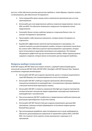 для того, чтобы обеспечить раннюю диагностику проблем и, таким образом, сократить затраты
на обслуживание. Для обеспечения тестируемости:
         Четко определяйте ввод и вывод слоев и компонентов приложения уже на этапе
          проектирования.
         Используйте для слоя представления шаблоны отделения представления, такие как
          MVC или MVP. Это обеспечит возможность модульного тестирования логики
          представления.

         Реализуйте бизнес-логику и рабочие процессы в отдельном бизнес-слое, что
          улучшит тестируемость приложения.
         Проектируйте слабо связанные компоненты, которые можно тестировать по
          отдельности.

         Выработайте эффективную стратегию протоколирования и трассировки, что
          позволит выявлять или диагностировать ошибки, которые в противном случае было
          бы сложно найти. Обеспечьте данные протоколирования и трассировки, которые
          могут использоваться средствами мониторинга или управления. Это поможет
          обнаруживать дефектный код при возникновении ошибок. Файлы журнала должны
          содержать сведения, которые можно использовать для воссоздания проблемы.



Вопросы выбора технологий
В ASP.NET модель ASP.NET Web Forms можно сочетать с широкой номенклатурой других
технологий, включая ASP.NET AJAX, ASP.NET MVC, Silverlight и ASP.NET Dynamic Data. Примите
во внимание следующие рекомендации:

         Используйте ASP.NET для создания приложений, доступ к которым осуществляется
          через Веб-браузер, или специализированного агента пользователя.
         Используйте ASP.NET и AJAX для создания приложений, обеспечивающих
          повышенные возможности взаимодействия с пользователем и фоновую обработку
          с меньшим количеством перезагрузок страниц.
         Используйте ASP.NET и элементы управления Silverlight для создания приложений,
          которые включают насыщенное медиа-содержимое и расширенные возможности
          взаимодействия с пользователем.

         При использовании ASP.NET позаботьтесь о предоставлении шаблонов страниц для
          реализации единообразного UI для всех страниц.
         Используйте ASP.NET Dynamic Data для создания управляемого данными Веб-
          приложения, страницы которого формируются на основании модели данных
          базовой базы данных.
         При использовании разработки через тестирование или в случае необходимости
          обеспечить детализированное управление UI применяйте шаблон MVC и ASP.NET
          MVC. Это позволит четко отделить логику приложения и навигации от UI
          приложения.
 