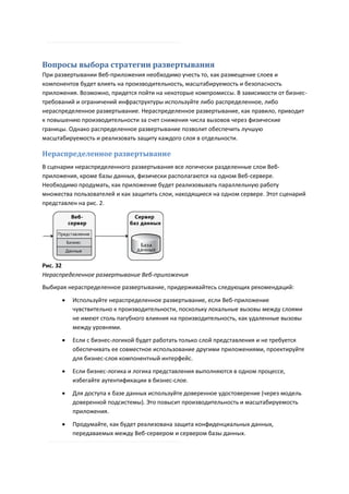 Вопросы выбора стратегии развертывания
При развертывании Веб-приложения необходимо учесть то, как размещение слоев и
компонентов будет влиять на производительность, масштабируемость и безопасность
приложения. Возможно, придется пойти на некоторые компромиссы. В зависимости от бизнес-
требований и ограничений инфраструктуры используйте либо распределенное, либо
нераспределенное развертывание. Нераспределенное развертывание, как правило, приводит
к повышению производительности за счет снижения числа вызовов через физические
границы. Однако распределенное развертывание позволит обеспечить лучшую
масштабируемость и реализовать защиту каждого слоя в отдельности.

Нераспределенное развертывание
В сценарии нераспределенного развертывания все логически разделенные слои Веб-
приложения, кроме базы данных, физически располагаются на одном Веб-сервере.
Необходимо продумать, как приложение будет реализовывать параллельную работу
множества пользователей и как защитить слои, находящиеся на одном сервере. Этот сценарий
представлен на рис. 2.




Рис. 32
Нераспределенное развертывание Веб-приложения
Выбирая нераспределенное развертывание, придерживайтесь следующих рекомендаций:

         Используйте нераспределенное развертывание, если Веб-приложение
          чувствительно к производительности, поскольку локальные вызовы между слоями
          не имеют столь пагубного влияния на производительность, как удаленные вызовы
          между уровнями.
         Если с бизнес-логикой будет работать только слой представления и не требуется
          обеспечивать ее совместное использование другими приложениями, проектируйте
          для бизнес-слоя компонентный интерфейс.
         Если бизнес-логика и логика представления выполняются в одном процессе,
          избегайте аутентификации в бизнес-слое.

         Для доступа к базе данных используйте доверенное удостоверение (через модель
          доверенной подсистемы). Это повысит производительность и масштабируемость
          приложения.

         Продумайте, как будет реализована защита конфиденциальных данных,
          передаваемых между Веб-сервером и сервером базы данных.
 