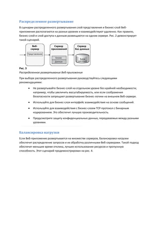 Распределенное развертывание
В сценарии распределенного развертывания слой представления и бизнес-слой Веб-
приложения располагаются на разных уровнях и взаимодействуют удаленно. Как правило,
бизнес-слой и слой доступа к данным размещаются на одном сервере. Рис. 2 демонстрирует
такой сценарий.




Рис. 3
Распределенное развертывание Веб-приложения
При выборе распределенного развертывания руководствуйтесь следующими
рекомендациями:

         Не развертывайте бизнес-слой на отдельном уровне без крайней необходимости;
          например, чтобы увеличить масштабируемость, или если соображения
          безопасности запрещают развертывание бизнес-логики на внешнем Веб-сервере.
         Используйте для бизнес-слоя интерфейс взаимодействия на основе сообщений.
         Используйте для взаимодействия с бизнес-слоем TCP-протокол с бинарным
          кодированием. Это обеспечит лучшую производительность.
         Предусмотрите защиту конфиденциальных данных, передаваемых между разными
          уровнями.


Балансировка нагрузки
Если Веб-приложение развертывается на множестве серверов, балансировка нагрузки
обеспечит распределение запросов и их обработку различными Веб-серверами. Такой подход
обеспечит меньшее время отклика, лучшее использование ресурсов и пропускную
способность. Этот сценарий продемонстрирован на рис. 4.
 