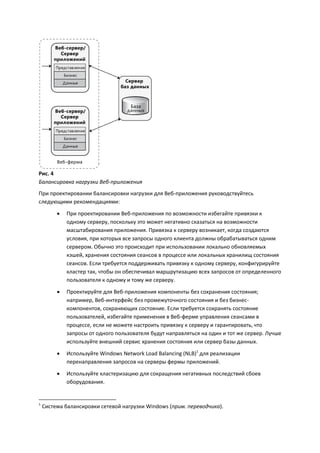 Рис. 4
Балансировка нагрузки Веб-приложения
При проектировании балансировки нагрузки для Веб-приложения руководствуйтесь
следующими рекомендациями:
            При проектировании Веб-приложения по возможности избегайте привязки к
             одному серверу, поскольку это может негативно сказаться на возможности
             масштабирования приложения. Привязка к серверу возникает, когда создаются
             условия, при которых все запросы одного клиента должны обрабатываться одним
             сервером. Обычно это происходит при использовании локально обновляемых
             кэшей, хранения состояния сеансов в процессе или локальных хранилищ состояния
             сеансов. Если требуется поддерживать привязку к одному серверу, конфигурируйте
             кластер так, чтобы он обеспечивал маршрутизацию всех запросов от определенного
             пользователя к одному и тому же серверу.
            Проектируйте для Веб-приложения компоненты без сохранения состояния;
             например, Веб-интерфейс без промежуточного состояния и без бизнес-
             компонентов, сохраняющих состояние. Если требуется сохранять состояние
             пользователей, избегайте применения в Веб-ферме управления сеансами в
             процессе, если не можете настроить привязку к серверу и гарантировать, что
             запросы от одного пользователя будут направляться на один и тот же сервер. Лучше
             используйте внешний сервис хранения состояния или сервер базы данных.

            Используйте Windows Network Load Balancing (NLB)1 для реализации
             перенаправления запросов на серверы фермы приложений.

            Используйте кластеризацию для сокращения негативных последствий сбоев
             оборудования.


1
    Система балансировки сетевой нагрузки Windows (прим. переводчика).
 