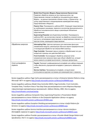 Model-View-Presenter (Модель-Представление-Презентатор).
                            Разделяет обработку запроса на три отдельные роли, где
                            Представление отвечает за обработку пользовательского ввода,
                            Модель – за данные приложения и бизнес-логику, и Презентатор – за
                            логику представления и координирование взаимодействия между
                            Представлением и Моделью.
                            Passive View. Разновидность шаблона MVC. Сокращает представление
                            до необходимого минимума, перенося в контроллер функциональность
                            обработки пользовательского ввода и реализацию обновления
                            представления.
                            Supervising Presenter (или Supervising Controller). Разновидность
                            шаблона MVC, где контроллер отвечает за обработку сложной логики, в
                            частности, согласование представлений, а представление отвечает за
                            простую логику, касающуюся представления.

Обработка запросов          Intercepting Filter. Цепочка пригодных для компоновки фильтров
                            (независимые модули), реализующих обычные задачи предварительной
                            и последующей обработки при запросе Веб-страницы.
                            Page Controller. Принимает ввод из запроса и обрабатывает его для
                            конкретной страницы или действия Веб-сайта.
                            Front Controller. Консолидирует обработку запросов путем
                            направления всех запросов через один объект-обработчик, который
                            можно изменять во время выполнения с помощью декораторов.

Слой интерфейса             Façade. Реализует унифицированный интерфейс для набора операций,
сервиса                     чтобы обеспечить упрощенный интерфейс и уменьшить связанность
                            систем.
                            Service Interface. Программный интерфейс, который может
                            использоваться другими системами для взаимодействия с сервисом.



Более подробно шаблон Page Cache рассматривается в статье «Enterprise Solution Patterns Using
Microsoft .NET» по адресу http://msdn.microsoft.com/en-us/library/ms998469.aspx.
Более подробно шаблоны Model-View-Controller (MVC), Page Controller, Front Controller,
Template View, Transform View и Two-Step View рассматриваются в книге Мартина Фаулера
«Архитектура корпоративных приложений». Addison-Wesley, 2002. Или по адресу
http://martinfowler.com/eaaCatalog.
Более подробно шаблоны Composite View, Supervising Presenter и Presentation Model
рассматриваются в статье «Patterns in the Composite Application Library» по адресу
http://msdn.microsoft.com/en-us/library/cc707841.aspx.
Более подробно шаблон Exception Shielding рассматривается в статье «Useful Patterns for
Services» по адресу http://msdn.microsoft.com/en-us/library/cc304800.aspx.
Более подробно шаблон Service Interface рассматривается в статье «Service Interface»
(Интерфейс сервиса) по адресу http://msdn.microsoft.com/en-us/library/ms998421.aspx.
Более подробно шаблон Provider рассматривается в статье «Provider Model Design Pattern and
Specification, Part I» по адресу http://msdn.microsoft.com/en-us/library/ms998421.aspx.
 