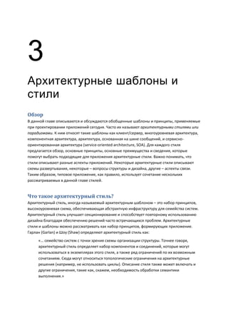 3
Архитектурные шаблоны и
стили
Обзор
В данной главе описываются и обсуждаются обобщенные шаблоны и принципы, применяемые
при проектировании приложений сегодня. Часто их называют архитектурными стилями или
парадигмами. К ним относят такие шаблоны как клиент/сервер, многоуровневая архитектура,
компонентная архитектура, архитектура, основанная на шине сообщений, и сервисно-
ориентированная архитектура (service-oriented architecture, SOA). Для каждого стиля
предлагается обзор, основные принципы, основные преимущества и сведения, которые
помогут выбрать подходящие для приложения архитектурные стили. Важно понимать, что
стили описывают разные аспекты приложений. Некоторые архитектурные стили описывают
схемы развертывания, некоторые – вопросы структуры и дизайна, другие – аспекты связи.
Таким образом, типовое приложение, как правило, использует сочетание нескольких
рассматриваемых в данной главе стилей.


Что такое архитектурный стиль?
Архитектурный стиль, иногда называемый архитектурным шаблоном – это набор принципов,
высокоуровневая схема, обеспечивающая абстрактную инфраструктуру для семейства систем.
Архитектурный стиль улучшает секционирование и способствует повторному использованию
дизайна благодаря обеспечению решений часто встречающихся проблем. Архитектурные
стили и шаблоны можно рассматривать как набор принципов, формирующих приложение.
Гарлан (Garlan) и Шоу (Shaw) определяют архитектурный стиль как:
     «… семейство систем с точки зрения схемы организации структуры. Точнее говоря,
     архитектурный стиль определяет набор компонентов и соединений, которые могут
     использоваться в экземплярах этого стиля, а также ряд ограничений по их возможным
     сочетаниям. Сюда могут относиться топологические ограничения на архитектурные
     решения (например, не использовать циклы). Описание стиля также может включать и
     другие ограничения, такие как, скажем, необходимость обработки семантики
     выполнения.»
 