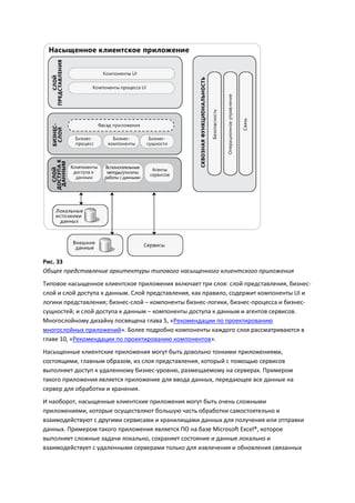 Рис. 33
Общее представление архитектуры типового насыщенного клиентского приложения
Типовое насыщенное клиентское приложения включает три слоя: слой представления, бизнес-
слой и слой доступа к данным. Слой представления, как правило, содержит компоненты UI и
логики представления; бизнес-слой – компоненты бизнес-логики, бизнес-процесса и бизнес-
сущностей; и слой доступа к данным – компоненты доступа к данным и агентов сервисов.
Многослойному дизайну посвящена глава 5, «Рекомендации по проектированию
многослойных приложений». Более подробно компоненты каждого слоя рассматриваются в
главе 10, «Рекомендации по проектированию компонентов».
Насыщенные клиентские приложения могут быть довольно тонкими приложениями,
состоящими, главным образом, из слоя представления, который с помощью сервисов
выполняет доступ к удаленному бизнес-уровню, размещаемому на серверах. Примером
такого приложения является приложение для ввода данных, передающее все данные на
сервер для обработки и хранения.
И наоборот, насыщенные клиентские приложения могут быть очень сложными
приложениями, которые осуществляют большую часть обработки самостоятельно и
взаимодействуют с другими сервисами и хранилищами данных для получения или отправки
данных. Примером такого приложения является ПО на базе Microsoft Excel®, которое
выполняет сложные задачи локально, сохраняет состояние и данные локально и
взаимодействует с удаленными серверами только для извлечения и обновления связанных
 