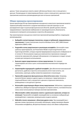 данных. Такие насыщенные клиенты имеют собственные бизнес-слои и слои доступа к
данным. Рекомендации по проектированию бизнес-слоев и слоев доступа к данным в таких
приложениях аналогичны рекомендациям для всех остальных приложений.


Общие принципы проектирования
Целью архитектора ПО при проектировании насыщенного клиентского приложения является
правильный выбор технологии и создание максимально простой структуры за счет
распределения задач по разным функциональным областям. Дизайн должен отвечать
предъявляемым к приложению требованиям по производительности, безопасности,
возможности повторного использования и простоты обслуживания.
При проектировании насыщенных клиентских приложений руководствуйтесь следующими
рекомендациями:

      Выбирайте соответствующую технологию, исходя из требований, предъявляемых к
       приложению. К таким технологиям относятся Windows Forms, WPF, XAML Browser
       Applications (XBAP) и OBA.
      Разделяйте логику представления и реализацию интерфейса. Используйте такие
       шаблоны проектирования, как Presentation Model и Supervising Presenter (или
       Supervising Controller), которые отделяют формирование визуального отображения UI
       от логики UI. Использование отдельных компонентов в приложении сокращает
       количество зависимостей, упрощает обслуживание и тестирование и создает лучшие
       условия для повторного использования.
      Выясните задачи представления и потоки представления. Это поможет
       спроектировать все окна и шаги с использованием многооконного подхода или
       мастера.

      Спроектируйте подходящий и удобный интерфейс. Для обеспечения максимальной
       доступности, удобства и простоты использования учтите такие аспекты, как
       компоновка, навигация, выбор элементов управления и локализация.
      Применяйте разделение функциональных областей во всех слоях. Например,
       вынесите бизнес-правила и другие задачи, не связанные с представлением, в
       отдельный бизнес-слой, а код доступа к данным в отдельные компоненты,
       размещаемые в слое доступа к данным.
      Используйте существующую общую логику представления. Библиотеки, содержащие
       шаблонные, обобщенные функции валидации на стороне клиента, и вспомогательные
       классы могут использоваться повторно многими приложениями.
      Обеспечивайте слабое связывание клиента с удаленными сервисами, которые он
       использует. Применяйте интерфейс взаимодействия на основании сообщений для
       взаимодействия с сервисами, размещенными на других уровнях.
      Избегайте тесного связывания с объектами других слоев. При взаимодействии с
       другими слоями приложения используйте абстракцию, предоставляемую общими
       описаниями интерфейсов, абстрактные базовые классы или обмен сообщениями.
 