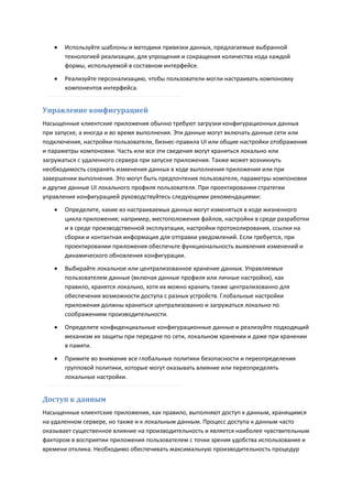    Используйте шаблоны и методики привязки данных, предлагаемые выбранной
       технологией реализации, для упрощения и сокращения количества кода каждой
       формы, используемой в составном интерфейсе.

      Реализуйте персонализацию, чтобы пользователи могли настраивать компоновку
       компонентов интерфейса.


Управление конфигурацией
Насыщенные клиентские приложения обычно требуют загрузки конфигурационных данных
при запуске, а иногда и во время выполнения. Эти данные могут включать данные сети или
подключения, настройки пользователи, бизнес-правила UI или общие настройки отображения
и параметры компоновки. Часть или все эти сведения могут храниться локально или
загружаться с удаленного сервера при запуске приложения. Также может возникнуть
необходимость сохранять изменения данных в ходе выполнения приложения или при
завершении выполнения. Это могут быть предпочтения пользователя, параметры компоновки
и другие данные UI локального профиля пользователя. При проектировании стратегии
управления конфигурацией руководствуйтесь следующими рекомендациями:
      Определите, какие из настраиваемых данных могут изменяться в ходе жизненного
       цикла приложения; например, местоположения файлов, настройки в среде разработки
       и в среде производственной эксплуатации, настройки протоколирования, ссылки на
       сборки и контактная информация для отправки уведомлений. Если требуется, при
       проектировании приложения обеспечьте функциональность выявления изменений и
       динамического обновления конфигурации.
      Выбирайте локальное или централизованное хранение данных. Управляемые
       пользователем данные (включая данные профиля или личные настройки), как
       правило, хранятся локально, хотя их можно хранить также централизованно для
       обеспечения возможности доступа с разных устройств. Глобальные настройки
       приложения должны храниться централизованно и загружаться локально по
       соображениям производительности.
      Определите конфиденциальные конфигурационные данные и реализуйте подходящий
       механизм их защиты при передаче по сети, локальном хранении и даже при хранении
       в памяти.
      Примите во внимание все глобальные политики безопасности и переопределения
       групповой политики, которые могут оказывать влияние или переопределять
       локальные настройки.


Доступ к данным
Насыщенные клиентские приложения, как правило, выполняют доступ к данным, хранящимся
на удаленном сервере, но также и к локальным данным. Процесс доступа к данным часто
оказывает существенное влияние на производительность и является наиболее чувствительным
фактором в восприятии приложения пользователем с точки зрения удобства использования и
времени отклика. Необходимо обеспечивать максимальную производительность процедур
 