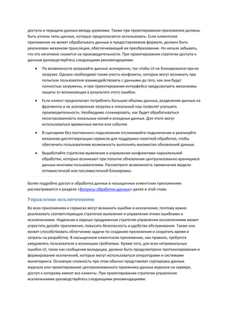 доступа и передачи данных между уровнями. Также при проектировании приложения должны
быть учтены типы данных, которые предполагается использовать. Если клиентское
приложение не может обрабатывать данные в предоставляемом формате, должен быть
реализован механизм трансляции, обеспечивающий их преобразование. Но нельзя забывать,
что это негативно скажется на производительности. При проектировании стратегии доступа к
данным руководствуйтесь следующими рекомендациями:

      По возможности загружайте данные асинхронно, так чтобы UI не блокировался при их
       загрузке. Однако необходимо также учесть конфликты, которые могут возникать при
       попытках пользователя взаимодействовать с данными до того, как они будут
       полностью загружены, и при проектировании интерфейса предусмотреть механизмы
       защиты от возникающих в результате этого ошибок.
      Если клиент предполагает потреблять большие объемы данных, разделение данных на
       фрагменты и их асинхронная загрузка в локальный кэш позволят улучшить
       производительность. Необходимо спланировать, как будет обрабатываться
       несогласованность локальных копий и исходных данных. Для этого могут
       использоваться временные метки или события.
      В сценариях без постоянного подключения отслеживайте подключение и реализуйте
       механизм диспетчеризации сервисов для поддержки пакетной обработки, чтобы
       обеспечить пользователям возможность выполнять множество обновлений данных.
      Выработайте стратегию выявления и управления конфликтами параллельной
       обработки, которые возникают при попытке обновления централизованно хранящихся
       данных многими пользователями. Рассмотрите возможность применения модели
       оптимистичной или пессимистичной блокировки.

Более подробно доступ и обработка данных в насыщенных клиентских приложениях
рассматривается в разделе «Вопросы обработки данных» далее в этой главе.

Управление исключениями
Во всех приложениях и сервисах могут возникать ошибки и исключения, поэтому важно
реализовать соответствующую стратегию выявления и управления этими ошибками и
исключениями. Надежная и хорошо продуманная стратегия управления исключениями может
упростить дизайн приложения, повысить безопасность и удобство обслуживания. Также она
может способствовать облегчению задачи по созданию приложения и сократить время и
затраты на разработку. В насыщенном клиентском приложении, как правило, требуется
уведомлять пользователя о возникших проблемах. Кроме того, для всех нетривиальных
ошибок UI, таких как сообщения валидации, должно быть предусмотрено протоколирование и
формирование исключений, которые могут использоваться операторами и системами
мониторинга. Основную сложность при этом обычно представляет сортировка данных
журнала или проектирование централизованного приемника данных журнала на сервере,
доступ к которому имеют все клиенты. При проектировании стратегии управления
исключениями руководствуйтесь следующими рекомендациями:
 