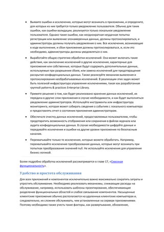    Выявите ошибки и исключения, которые могут возникать в приложении, и определите,
       для которых из них требуется только уведомление пользователя. Обычно для таких
       ошибок, как ошибки валидации, реализуется только локальное уведомление
       пользователя. Однако такие ошибки, как неоднократная неудачная попытка
       регистрации или выявление злонамеренных данных, должны протоколироваться, и
       администраторы должны получать уведомления о них. Все исключения, возникающие
       в ходе выполнения, и сбои приложения должны протоколироваться, и, если это
       необходимо, администраторы должны уведомляться о них.
      Выработайте общую стратегию обработки исключений. Она может включать такие
       действия, как заключение исключений в другие исключения, характерные для
       приложения или собственные, которые будут содержать дополнительные данные,
       используемые при разрешении сбоев, или замена исключений для предотвращения
       раскрытия конфиденциальных данных. Также реализуйте механизм выявления и
       протоколирования необрабатываемых исключений. В реализации этих задач может
       быть полезной инфраструктура управления исключениями, такая как разработанная
       группой patterns & practices Enterprise Library.
      Примите решение о том, как будет реализовано хранение данных исключений, их
       передача в другие слои приложения в случае необходимости, и как будет выполняться
       уведомление администраторов. Используйте инструменты или инфраструктуру
       мониторинга, которая может собирать сведения о событиях с локального компьютера
       и предоставлять отчет о состоянии приложения администраторам.
      Обеспечьте очистку данных исключений, предоставляемых пользователям, чтобы
       предотвратить возможность отображения или сохранения в файлах журнала или
       аудита конфиденциальных данных. В случае необходимости шифруйте данные и
       передавайте исключения и ошибки на другие уровни приложения по безопасным
       каналам.
      Перехватывайте только те исключения, которые можете обработать. Например,
       перехватывайте исключения преобразования данных, которые могут возникать при
       попытках преобразования значений null. Не используйте исключения для управления
       бизнес-логикой.

Более подробно обработка исключений рассматривается в главе 17, «Сквозная
функциональность».

Удобство и простота обслуживания
Для всех приложений и компонентов исключительно важно максимально сократить затраты и
упростить обслуживание. Необходимо реализовать механизмы, снижающие расходы на
обслуживание, например, использовать шаблоны проектирования, обеспечивающие
разделение функциональных областей и слабое связывание компонентов. Насыщенные
клиентские приложения обычно располагаются на удаленных клиентских компьютерах и,
следовательно, их сложнее обслуживать, чем установленные на сервере приложениями.
Поэтому необходимо также учесть такие факторы, как развертывание, обновление,
 