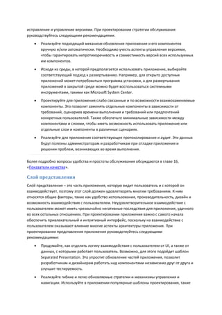 исправление и управление версиями. При проектировании стратегии обслуживания
руководствуйтесь следующими рекомендациями:
      Реализуйте подходящий механизм обновления приложения и его компонентов
       вручную и/или автоматически. Необходимо учесть аспекты управления версиями,
       чтобы гарантировать непротиворечивость и совместимость версий всех используемых
       им компонентов.
      Исходя из среды, в которой предполагается использовать приложение, выбирайте
       соответствующий подход к развертыванию. Например, для открыто доступных
       приложений может потребоваться программа установки, а для развертывания
       приложений в закрытой среде можно будет воспользоваться системными
       инструментами, такими как Microsoft System Center.
      Проектируйте для приложения слабо связанные и по возможности взаимозаменяемые
       компоненты. Это позволит заменять отдельные компоненты в зависимости от
       требований, сценариев времени выполнения и требований или предпочтений
       конкретных пользователей. Также обеспечьте минимальные зависимости между
       компонентами и слоями, чтобы иметь возможность использовать приложение или
       отдельные слои и компоненты в различных сценариях.
      Реализуйте для приложения соответствующее протоколирование и аудит. Эти данных
       будут полезны администраторам и разработчикам при отладке приложения и
       решении проблем, возникающих во время выполнения.

Более подробно вопросы удобства и простоты обслуживания обсуждаются в главе 16,
«Показатели качества».

Слой представления
Слой представления – это часть приложения, которую видит пользователь и с которой он
взаимодействует, поэтому этот слой должен удовлетворять многим требованиям. К ним
относятся общие факторы, такие как удобство использования, производительность, дизайн и
возможность взаимодействия с пользователем. Неудовлетворительное взаимодействие с
пользователем может иметь чрезвычайно негативные последствия для приложения, удачного
во всех остальных отношениях. При проектировании приложения важно с самого начала
обеспечить привлекательный и интуитивный интерфейс, поскольку на взаимодействие с
пользователем оказывают влияние многие аспекты архитектуры приложения. При
проектировании представления приложения руководствуйтесь следующими
рекомендациями:
      Продумайте, как отделить логику взаимодействия с пользователем от UI, а также от
       данных, с которыми работает пользователь. Возможно, для этого подойдет шаблон
       Separated Presentation. Это упростит обновление частей приложения, позволит
       разработчикам и дизайнерам работать над компонентами независимо друг от друга и
       улучшит тестируемость.
      Реализуйте гибкие и легко обновляемые стратегии и механизмы управления и
       навигации. Используйте в приложении популярные шаблоны проектирования, такие
 