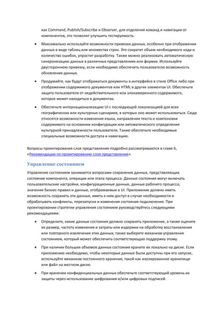 как Command, Publish/Subscribe и Observer, для отделения команд и навигации от
       компонентов, это позволит улучшить тестируемость.
      Максимально используйте возможности привязки данных, особенно при отображении
       данных в виде таблиц или множества строк. Это сократит объем необходимого кода и
       количество ошибок, упростит разработку. Также можно реализовать автоматическую
       синхронизацию данных в различных представлениях или формах. Используйте
       двустороннюю привязку, если необходимо обеспечить пользователю возможность
       обновления данных.
      Продумайте, как будут отображаться документы в интерфейсе в стиле Office либо при
       отображении содержимого документов или HTML в других элементах UI. Обеспечьте
       защиту пользователя от недействительного или злонамеренного содержимого,
       которое может находиться в документах.

      Обеспечьте интернационализацию UI с последующей локализацией для всех
       географических или культурных сценариев, в которых оно может использоваться. Сюда
       относятся возможности изменения языка, направления текста и компоновки
       содержимого на основании конфигурации или автоматического определения
       культурной принадлежности пользователя. Также обеспечьте необходимые
       специальные возможности доступа и навигацию.

Вопросы проектирования слоя представления подробно рассматриваются в главе 6,
«Рекомендации по проектированию слоя представления».

Управление состоянием
Управление состоянием занимается вопросами сохранения данных, представляющих
состояние компонента, операции или этапа процесса. Данные состояния могут включать
пользовательские настройки, конфигурационные данные, данные рабочего процесса,
значения бизнес-правил и данные, отображаемые в UI. Приложение должно иметь
возможность сохранять эти данные, иметь к ним доступ в случае необходимости и
обрабатывать конфликты, перезапуски и изменения состояния подключения. При
проектировании стратегии управления состоянием руководствуйтесь следующими
рекомендациями:

      Определите, какие данные состояния должно сохранять приложение, а также оцените
       их размер, частоту изменения и затраты или издержки на обработку восстановления
       или повторного извлечения этих данных; также выберите механизм управления
       состоянием, который может обеспечить соответствующую поддержку этому.
      При наличии больших объемов данных состояния храните их локально на диске. Если
       приложению необходимо, чтобы некоторые данные были доступны при его запуске,
       используйте механизм постоянного хранения, такой как изолированное хранилище
       или файл на жестком диске.

      При хранении конфиденциальных данных обеспечьте соответствующий уровень их
       защиты через использование шифрования и/или цифровых подписей.
 