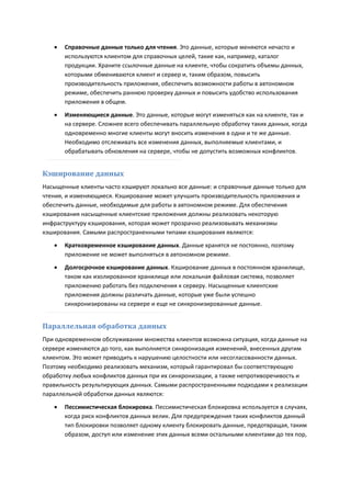    Справочные данные только для чтения. Это данные, которые меняются нечасто и
       используются клиентом для справочных целей, такие как, например, каталог
       продукции. Храните ссылочные данные на клиенте, чтобы сократить объемы данных,
       которыми обмениваются клиент и сервер и, таким образом, повысить
       производительность приложения, обеспечить возможности работы в автономном
       режиме, обеспечить раннюю проверку данных и повысить удобство использования
       приложения в общем.
      Изменяющиеся данные. Это данные, которые могут изменяться как на клиенте, так и
       на сервере. Сложнее всего обеспечивать параллельную обработку таких данных, когда
       одновременно многие клиенты могут вносить изменения в одни и те же данные.
       Необходимо отслеживать все изменения данных, выполняемые клиентами, и
       обрабатывать обновления на сервере, чтобы не допустить возможных конфликтов.


Кэширование данных
Насыщенные клиенты часто кэшируют локально все данные: и справочные данные только для
чтения, и изменяющиеся. Кэширование может улучшить производительность приложения и
обеспечить данные, необходимые для работы в автономном режиме. Для обеспечения
кэширования насыщенные клиентские приложения должны реализовать некоторую
инфраструктуру кэширования, которая может прозрачно реализовывать механизмы
кэширования. Самыми распространенными типами кэширования являются:

      Кратковременное кэширование данных. Данные хранятся не постоянно, поэтому
       приложение не может выполняться в автономном режиме.
      Долгосрочное кэширование данных. Кэширование данных в постоянном хранилище,
       таком как изолированное хранилище или локальная файловая система, позволяет
       приложению работать без подключения к серверу. Насыщенные клиентские
       приложения должны различать данные, которые уже были успешно
       синхронизированы на сервере и еще не синхронизированные данные.


Параллельная обработка данных
При одновременном обслуживании множества клиентов возможна ситуация, когда данные на
сервере изменяются до того, как выполняется синхронизация изменений, внесенных другим
клиентом. Это может приводить к нарушению целостности или несогласованности данных.
Поэтому необходимо реализовать механизм, который гарантировал бы соответствующую
обработку любых конфликтов данных при их синхронизации, а также непротиворечивость и
правильность результирующих данных. Самыми распространенными подходами к реализации
параллельной обработки данных являются:
      Пессимистическая блокировка. Пессимистическая блокировка используется в случаях,
       когда риск конфликтов данных велик. Для предупреждения таких конфликтов данный
       тип блокировки позволяет одному клиенту блокировать данные, предотвращая, таким
       образом, доступ или изменение этих данных всеми остальными клиентами до тех пор,
 