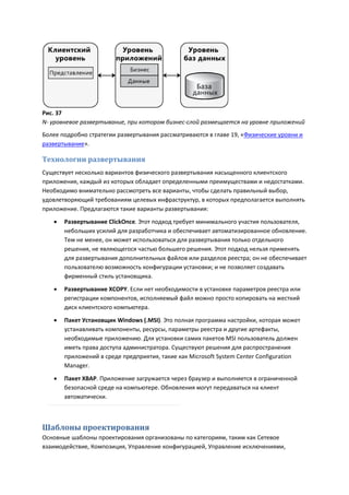 Рис. 37
N- уровневое развертывание, при котором бизнес-слой размещается на уровне приложений
Более подробно стратегии развертывания рассматриваются в главе 19, «Физические уровни и
развертывание».

Технологии развертывания
Существует несколько вариантов физического развертывания насыщенного клиентского
приложения, каждый из которых обладает определенными преимуществами и недостатками.
Необходимо внимательно рассмотреть все варианты, чтобы сделать правильный выбор,
удовлетворяющий требованиям целевых инфраструктур, в которых предполагается выполнять
приложение. Предлагаются такие варианты развертывания:
      Развертывание ClickOnce. Этот подход требует минимального участия пользователя,
       небольших усилий для разработчика и обеспечивает автоматизированное обновление.
       Тем не менее, он может использоваться для развертывания только отдельного
       решения, не являющегося частью большего решения. Этот подход нельзя применять
       для развертывания дополнительных файлов или разделов реестра; он не обеспечивает
       пользователю возможность конфигурации установки; и не позволяет создавать
       фирменный стиль установщика.

      Развертывание XCOPY. Если нет необходимости в установке параметров реестра или
       регистрации компонентов, исполняемый файл можно просто копировать на жесткий
       диск клиентского компьютера.
      Пакет Установщик Windows (.MSI). Это полная программа настройки, которая может
       устанавливать компоненты, ресурсы, параметры реестра и другие артефакты,
       необходимые приложению. Для установки самих пакетов MSI пользователь должен
       иметь права доступа администратора. Существуют решения для распространения
       приложений в среде предприятия, такие как Microsoft System Center Configuration
       Manager.
      Пакет XBAP. Приложение загружается через браузер и выполняется в ограниченной
       безопасной среде на компьютере. Обновления могут передаваться на клиент
       автоматически.



Шаблоны проектирования
Основные шаблоны проектирования организованы по категориям, таким как Сетевое
взаимодействие, Композиция, Управление конфигурацией, Управление исключениями,
 